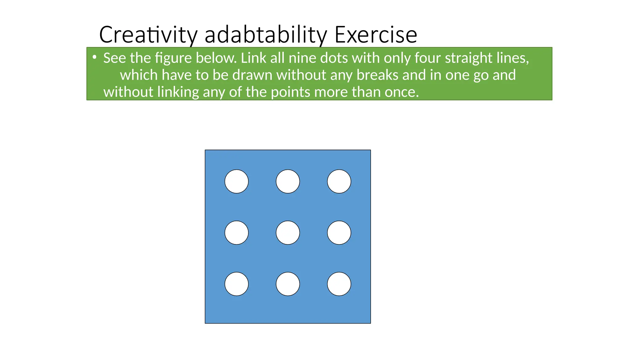 Creativity adabtability Exercise
• See the figure below. Link all nine dots with only four straight lines,
which have to be drawn without any breaks and in one go and
without linking any of the points more than once.
 