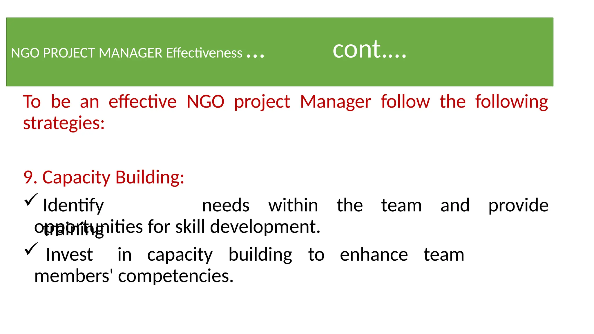 NGO PROJECT MANAGER Effectiveness … cont.…
To be an effective NGO project Manager follow the following
strategies:
9. Capacity Building:
 Identify
training
needs within the team and provide
opportunities for skill development.
 Invest in capacity building to enhance team
members' competencies.
 