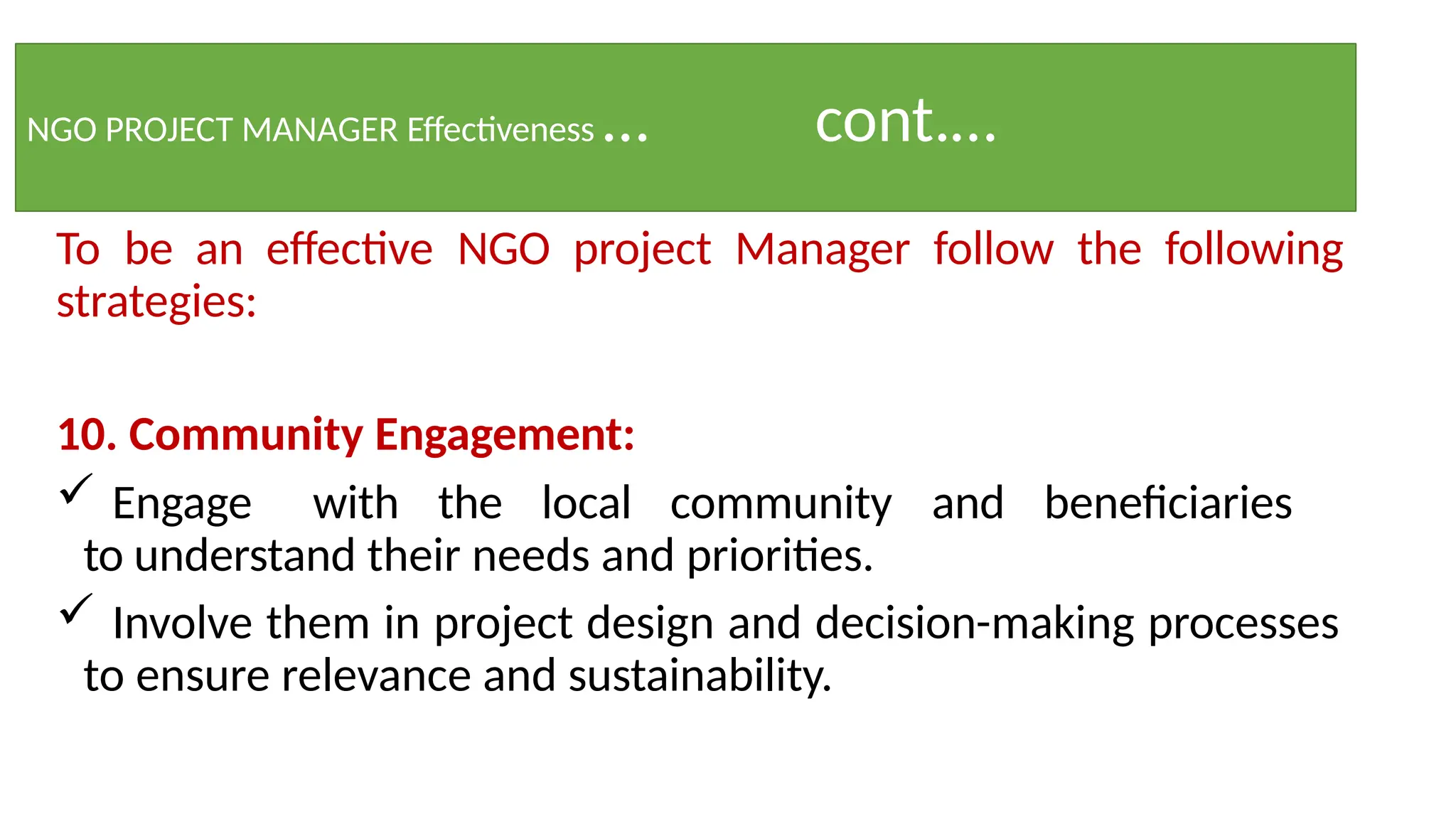 NGO PROJECT MANAGER Effectiveness … cont.…
To be an effective NGO project Manager follow the following
strategies:
10. Community Engagement:
 Engage with the local community and beneficiaries
to understand their needs and priorities.
 Involve them in project design and decision-making processes
to ensure relevance and sustainability.
 