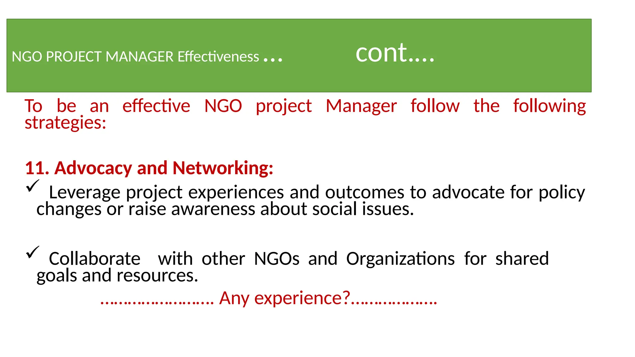 NGO PROJECT MANAGER Effectiveness … cont.…
To be an effective NGO project Manager follow the following
strategies:
11. Advocacy and Networking:
 Leverage project experiences and outcomes to advocate for policy
changes or raise awareness about social issues.
 Collaborate with other NGOs and Organizations for shared
goals and resources.
……………………. Any experience?……………….
 