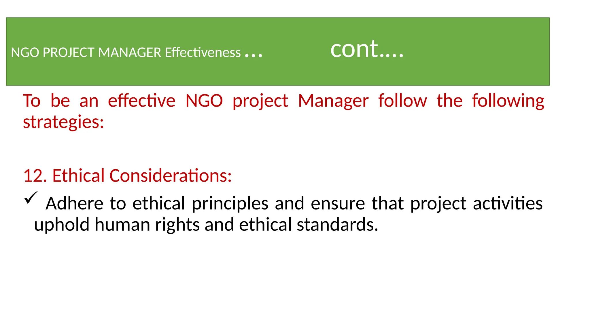 NGO PROJECT MANAGER Effectiveness … cont.…
To be an effective NGO project Manager follow the following
strategies:
12. Ethical Considerations:
 Adhere to ethical principles and ensure that project activities
uphold human rights and ethical standards.
 