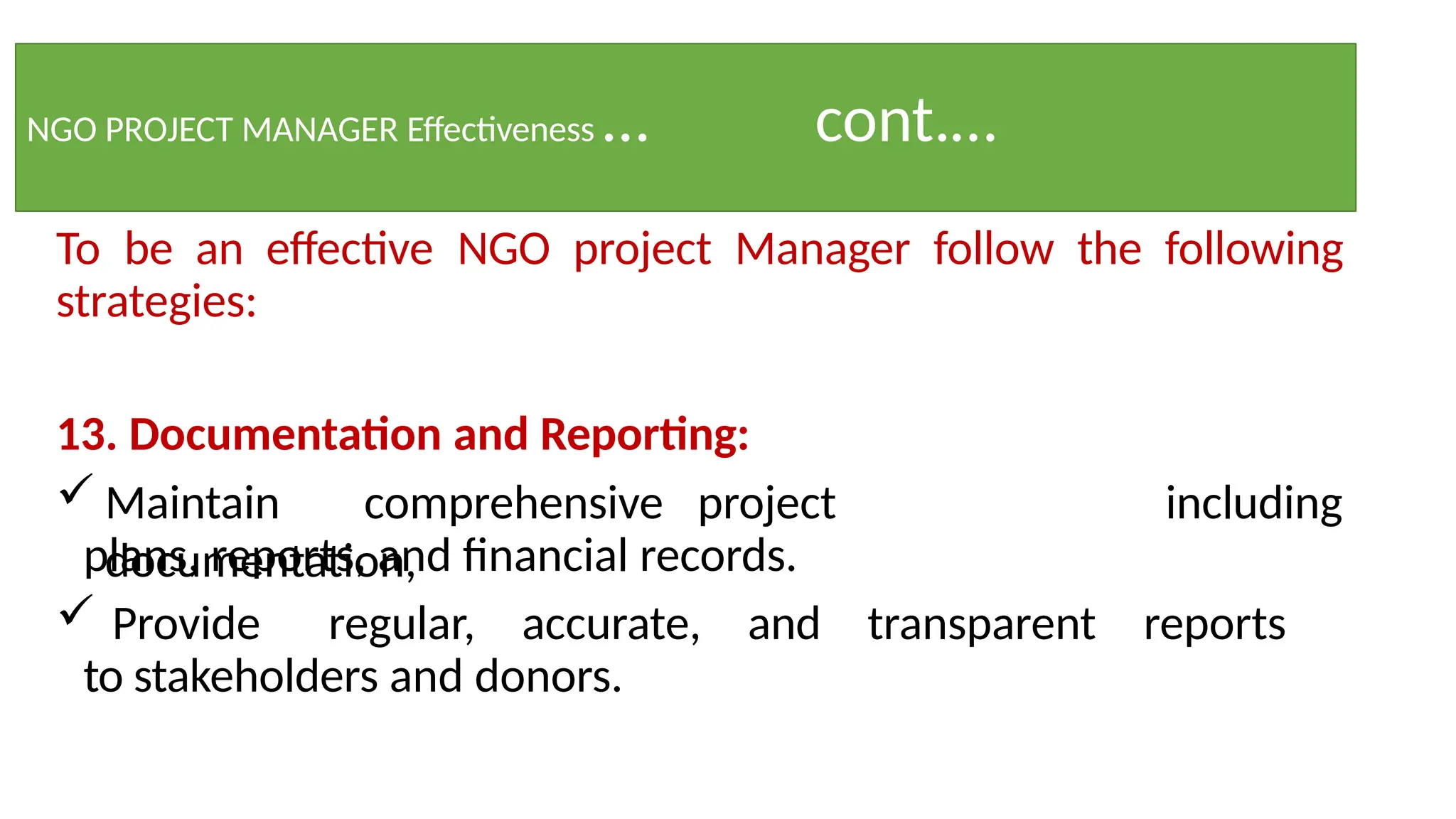 NGO PROJECT MANAGER Effectiveness … cont.…
To be an effective NGO project Manager follow the following
strategies:
13. Documentation and Reporting:
 Maintain comprehensive project
documentation,
including
plans, reports, and financial records.
 Provide regular, accurate, and transparent reports
to stakeholders and donors.
 
