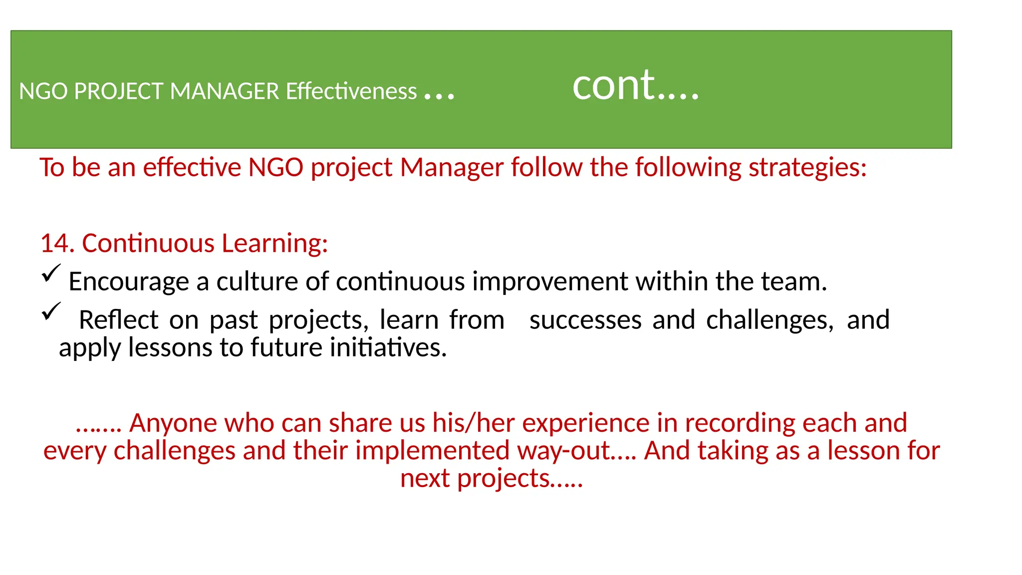 NGO PROJECT MANAGER Effectiveness … cont.…
To be an effective NGO project Manager follow the following strategies:
14. Continuous Learning:
 Encourage a culture of continuous improvement within the team.
 Reflect on past projects, learn from successes and challenges, and
apply lessons to future initiatives.
……. Anyone who can share us his/her experience in recording each and
every challenges and their implemented way-out…. And taking as a lesson for
next projects…..
 