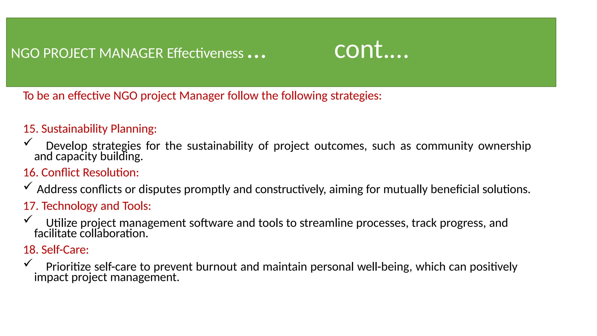 NGO PROJECT MANAGER Effectiveness … cont.…
To be an effective NGO project Manager follow the following strategies:
15. Sustainability Planning:
 Develop strategies for the sustainability of project outcomes, such as community ownership
and capacity building.
16. Conflict Resolution:
 Address conflicts or disputes promptly and constructively, aiming for mutually beneficial solutions.
17. Technology and Tools:
 Utilize project management software and tools to streamline processes, track progress, and
facilitate collaboration.
18. Self-Care:
 Prioritize self-care to prevent burnout and maintain personal well-being, which can positively
impact project management.
 