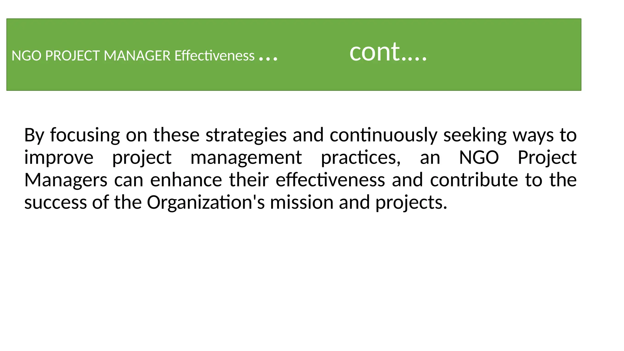 NGO PROJECT MANAGER Effectiveness … cont.…
By focusing on these strategies and continuously seeking ways to
improve project management practices, an NGO Project
Managers can enhance their effectiveness and contribute to the
success of the Organization's mission and projects.
 