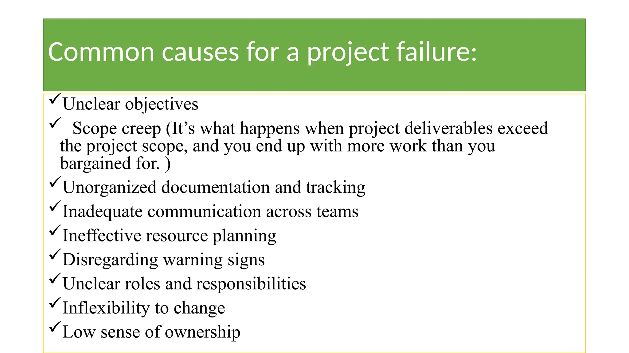 Common causes for a project failure:
Unclear objectives
 Scope creep (It’s what happens when project deliverables exceed
the project scope, and you end up with more work than you
bargained for. )
Unorganized documentation and tracking
Inadequate communication across teams
Ineffective resource planning
Disregarding warning signs
Unclear roles and responsibilities
Inflexibility to change
Low sense of ownership
 