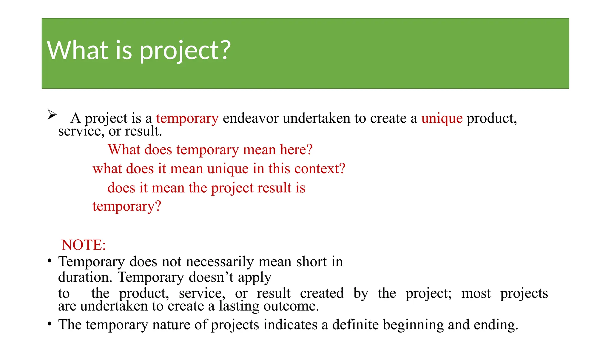 What is project?
 A project is a temporary endeavor undertaken to create a unique product,
service, or result.
What does temporary mean here?
what does it mean unique in this context?
does it mean the project result is
temporary?
NOTE:
• Temporary does not necessarily mean short in
duration. Temporary doesn’t apply
to the product, service, or result created by the project; most projects
are undertaken to create a lasting outcome.
• The temporary nature of projects indicates a definite beginning and ending.
 