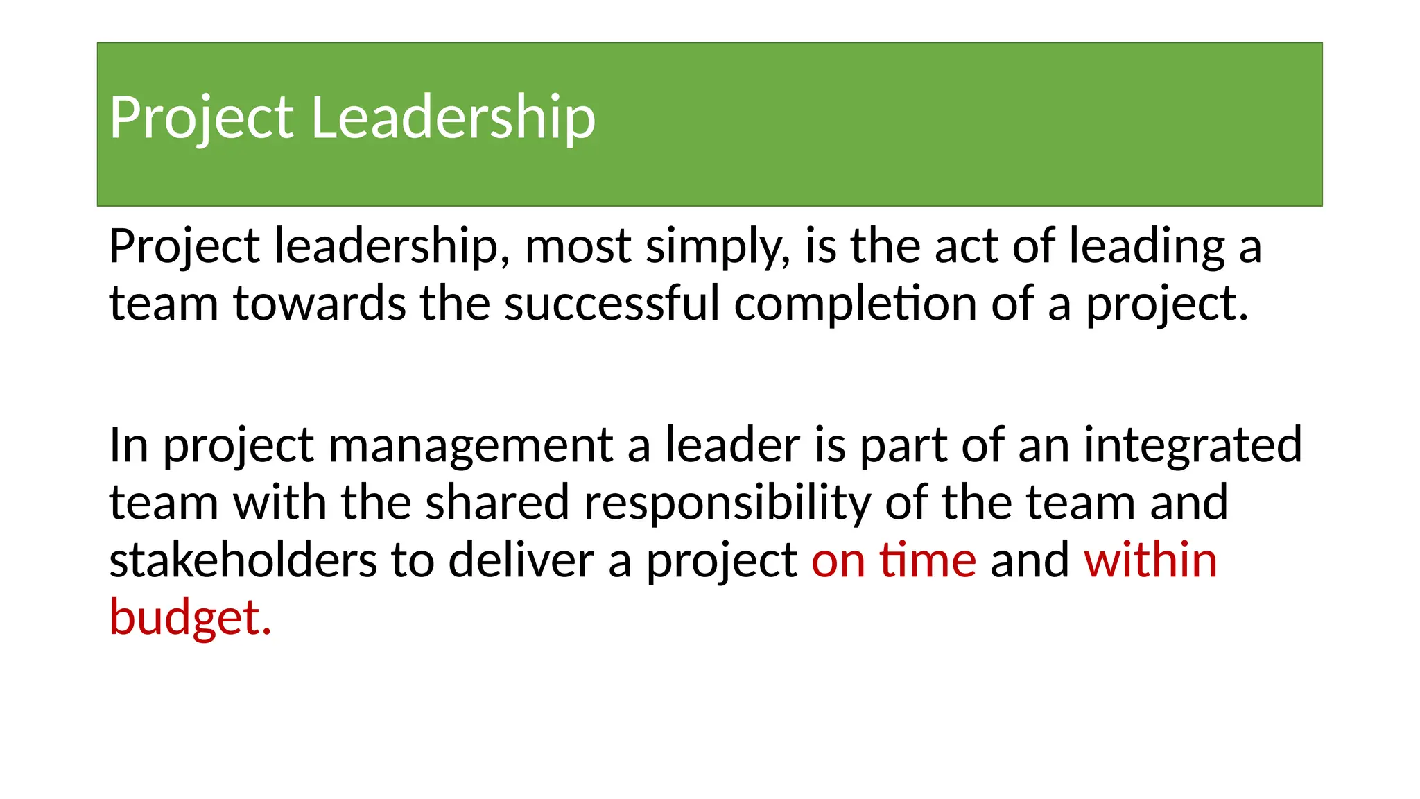 Project leadership, most simply, is the act of leading a
team towards the successful completion of a project.
In project management a leader is part of an integrated
team with the shared responsibility of the team and
stakeholders to deliver a project on time and within
budget.
Project Leadership
 