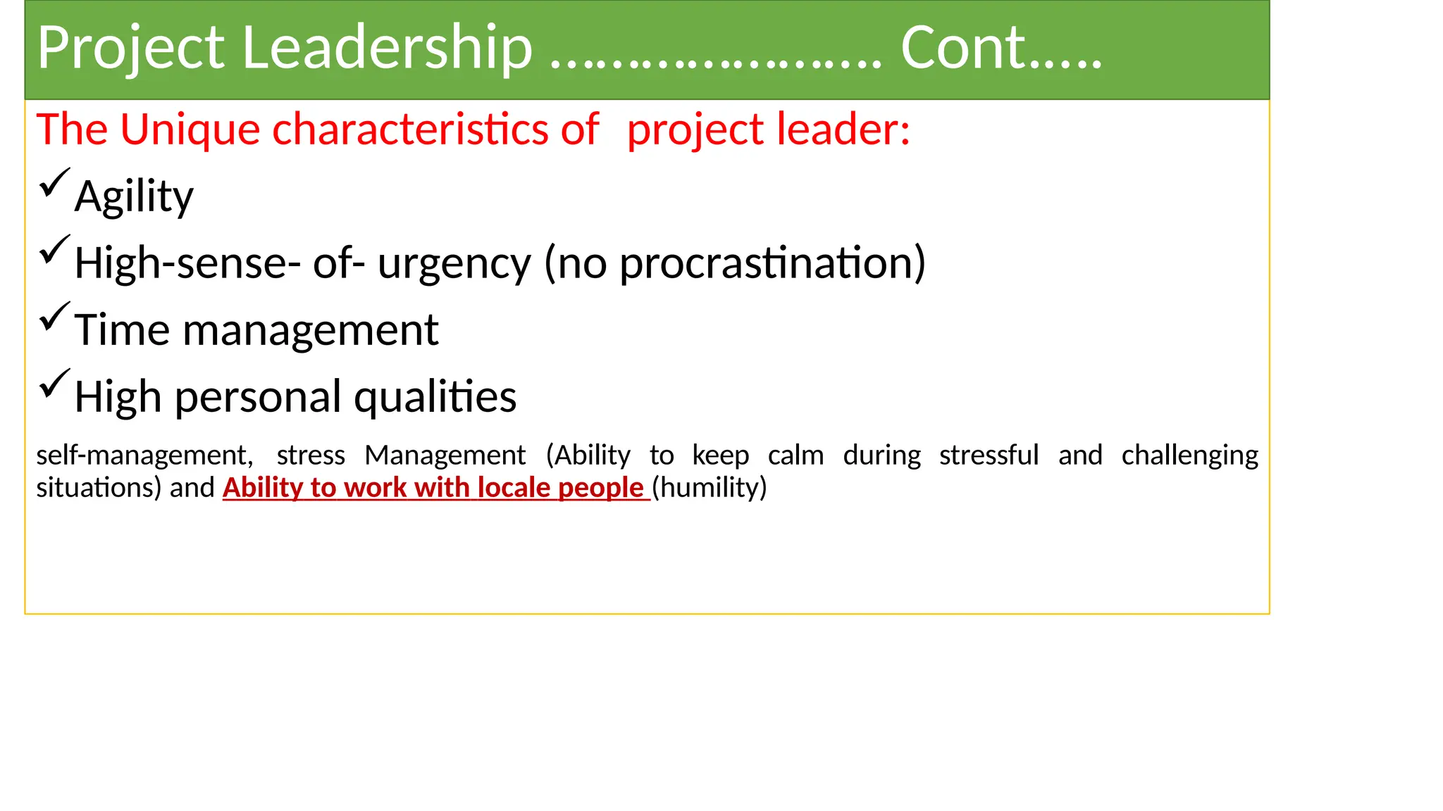 The Unique characteristics of project leader:
Agility
High-sense- of- urgency (no procrastination)
Time management
High personal qualities
self-management, stress Management (Ability to keep calm during stressful and challenging
situations) and Ability to work with locale people (humility)
Project Leadership …………………. Cont.….
 