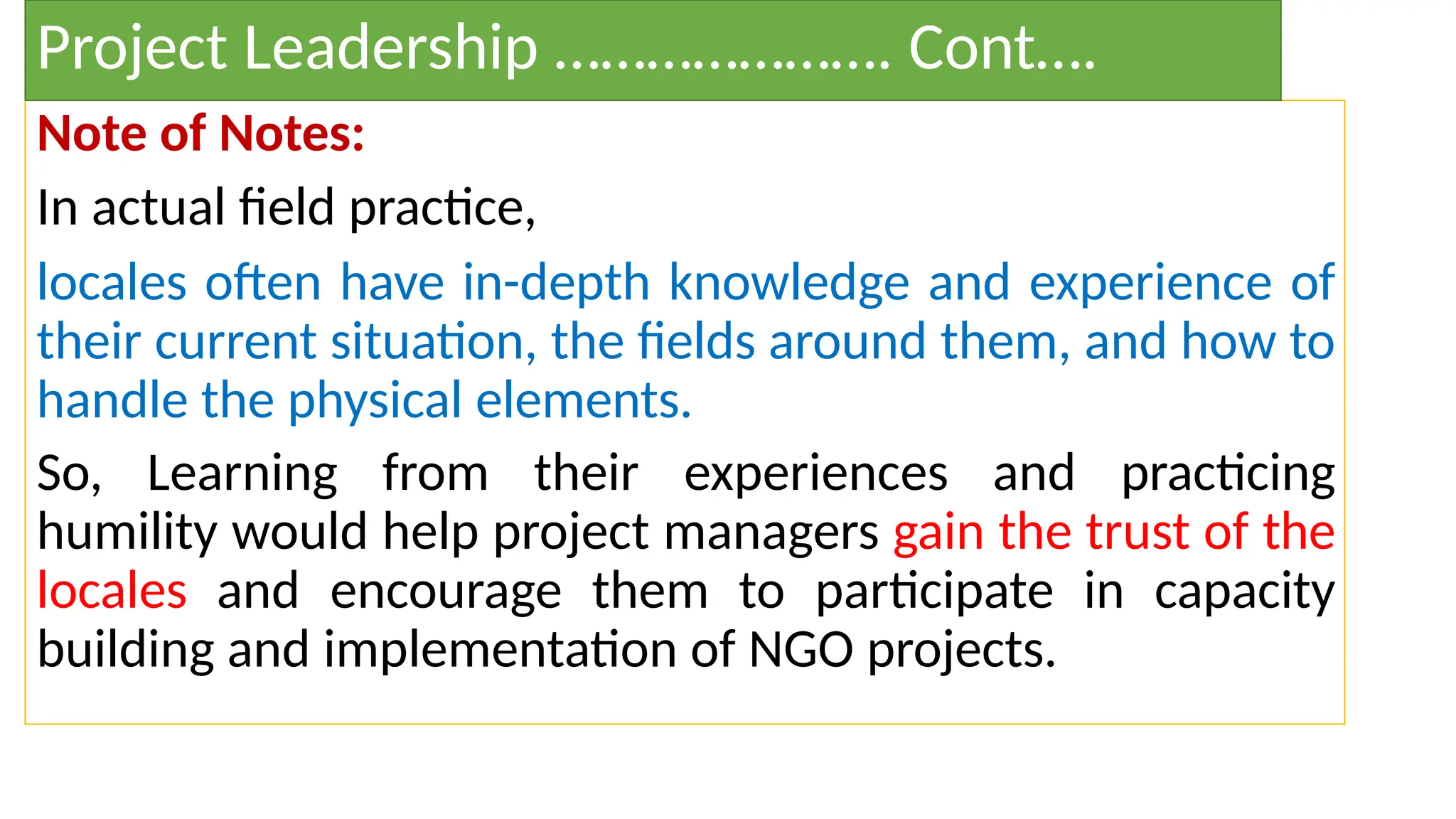 Note of Notes:
In actual field practice,
locales often have in-depth knowledge and experience of
their current situation, the fields around them, and how to
handle the physical elements.
So, Learning from their experiences and practicing
humility would help project managers gain the trust of the
locales and encourage them to participate in capacity
building and implementation of NGO projects.
Project Leadership …………………. Cont….
 