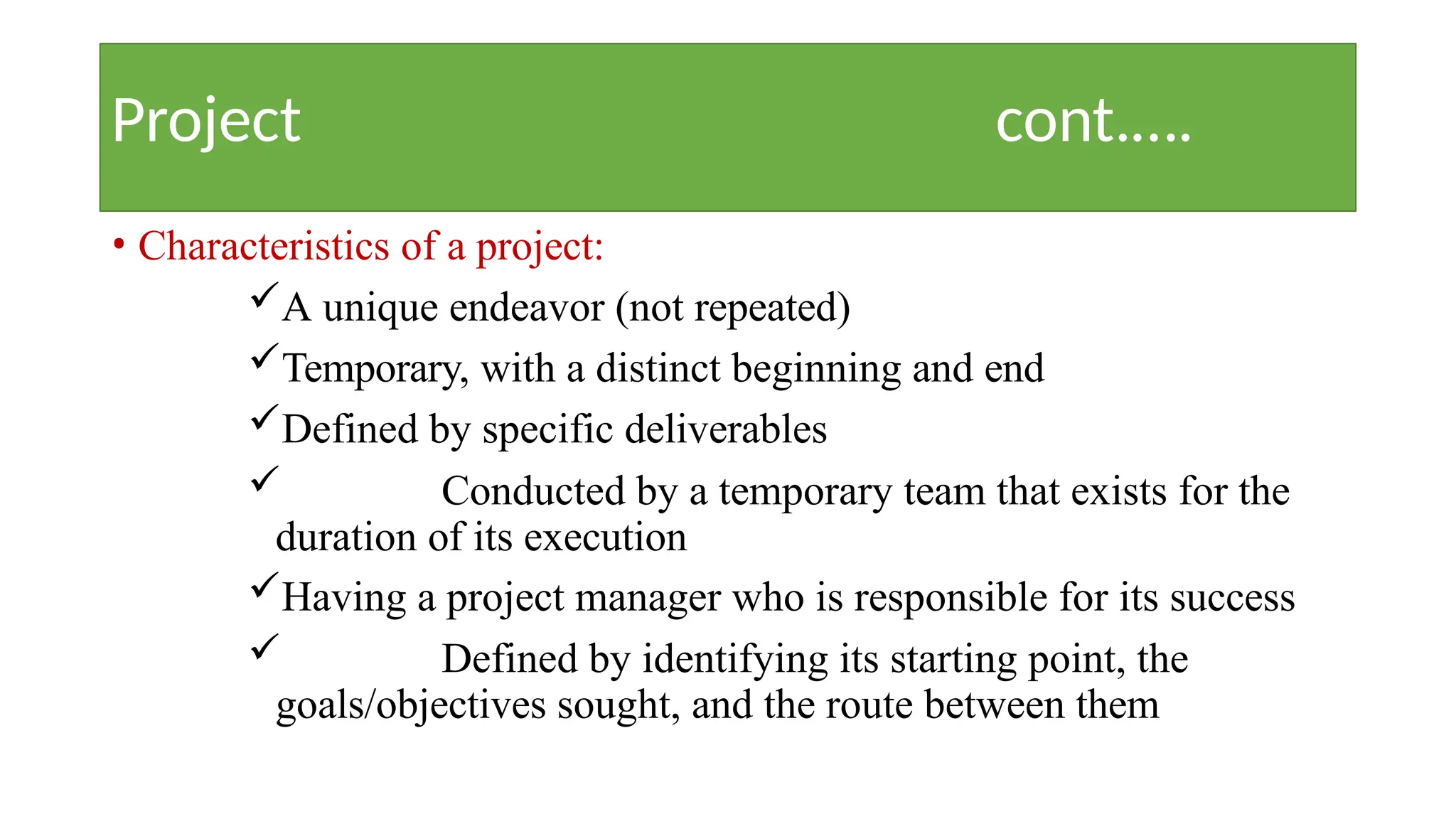 Project cont.….
• Characteristics of a project:
A unique endeavor (not repeated)
Temporary, with a distinct beginning and end
Defined by specific deliverables
 Conducted by a temporary team that exists for the
duration of its execution
Having a project manager who is responsible for its success
 Defined by identifying its starting point, the
goals/objectives sought, and the route between them
 