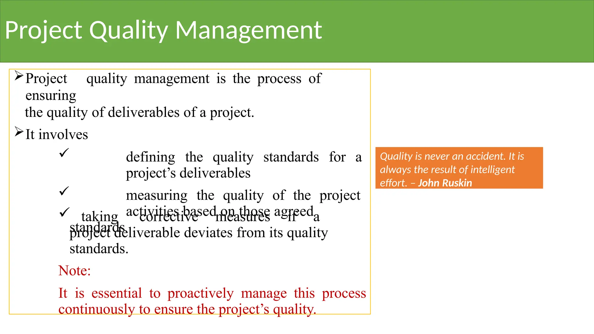 Project Quality Management
Project quality management is the process of
ensuring
the quality of deliverables of a project.
It involves
 defining the quality standards for a
project’s deliverables
 measuring the quality of the project
activities based on those agreed
standards
 taking corrective measures if a
project deliverable deviates from its quality
standards.
Note:
It is essential to proactively manage this process
continuously to ensure the project’s quality.
Quality is never an accident. It is
always the result of intelligent
effort. – John Ruskin
 