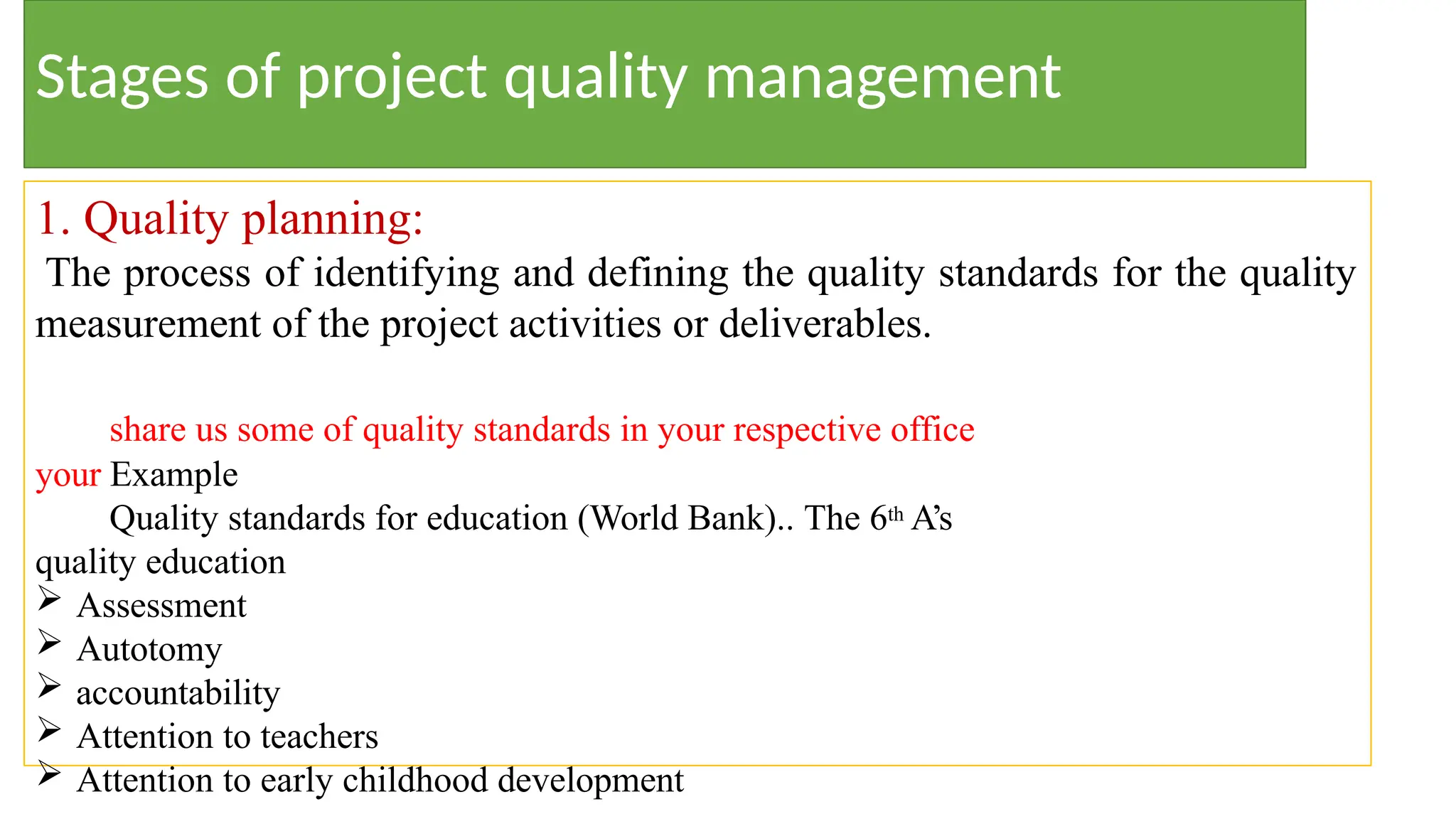 Stages of project quality management
1. Quality planning:
The process of identifying and defining the quality standards for the quality
measurement of the project activities or deliverables.
share us some of quality standards in your respective office
your Example
Quality standards for education (World Bank).. The 6th A’s
quality education
 Assessment
 Autotomy
 accountability
 Attention to teachers
 Attention to early childhood development
 