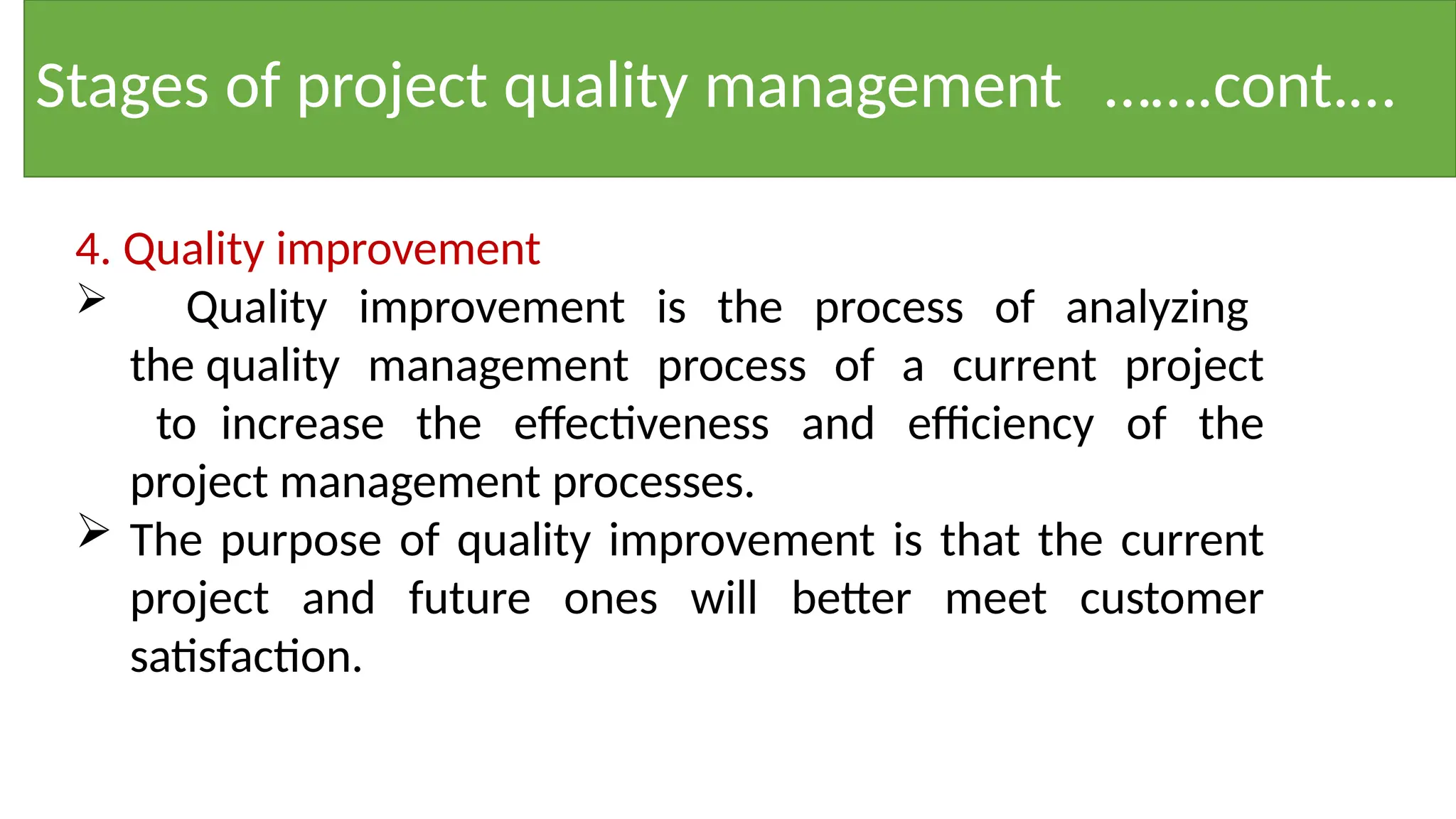 Stages of project quality management …….cont.…
4. Quality improvement
 Quality improvement is the process of analyzing
the quality management process of a current project
to increase the effectiveness and efficiency of the
project management processes.
 The purpose of quality improvement is that the current
project and future ones will better meet customer
satisfaction.
 