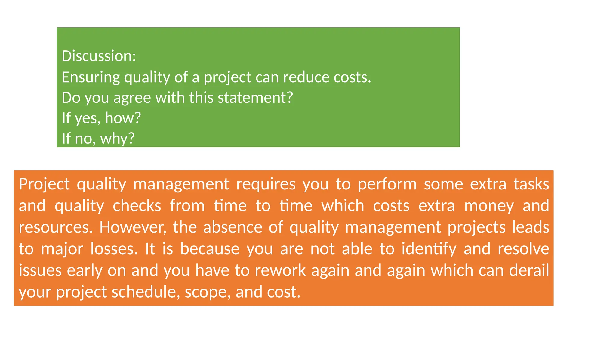 Discussion:
Ensuring quality of a project can reduce costs.
Do you agree with this statement?
If yes, how?
If no, why?
Project quality management requires you to perform some extra tasks
and quality checks from time to time which costs extra money and
resources. However, the absence of quality management projects leads
to major losses. It is because you are not able to identify and resolve
issues early on and you have to rework again and again which can derail
your project schedule, scope, and cost.
 