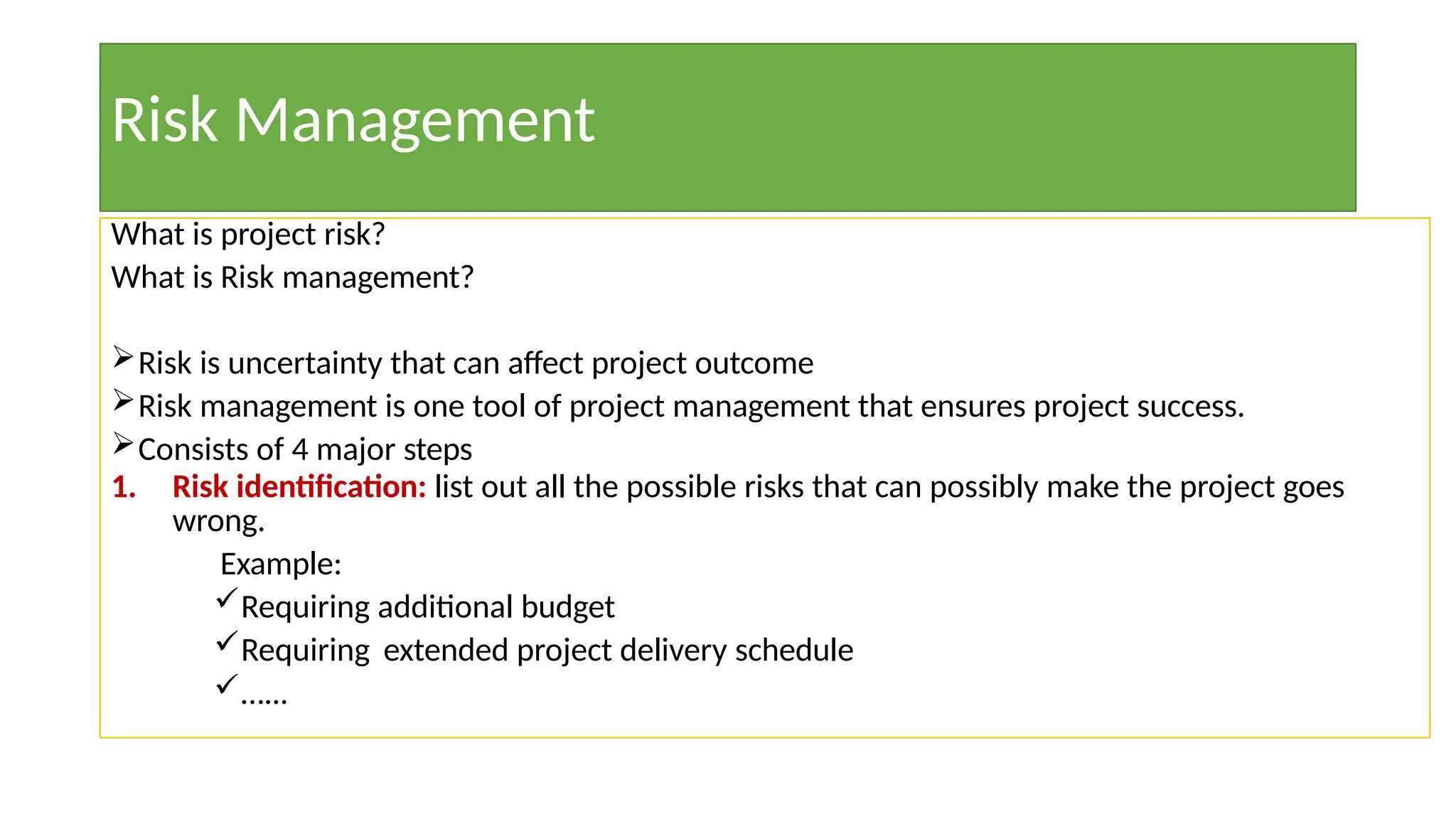 Risk Management
What is project risk?
What is Risk management?
Risk is uncertainty that can affect project outcome
Risk management is one tool of project management that ensures project success.
Consists of 4 major steps
1. Risk identification: list out all the possible risks that can possibly make the project goes
wrong.
Example:
Requiring additional budget
Requiring extended project delivery schedule
…...
 