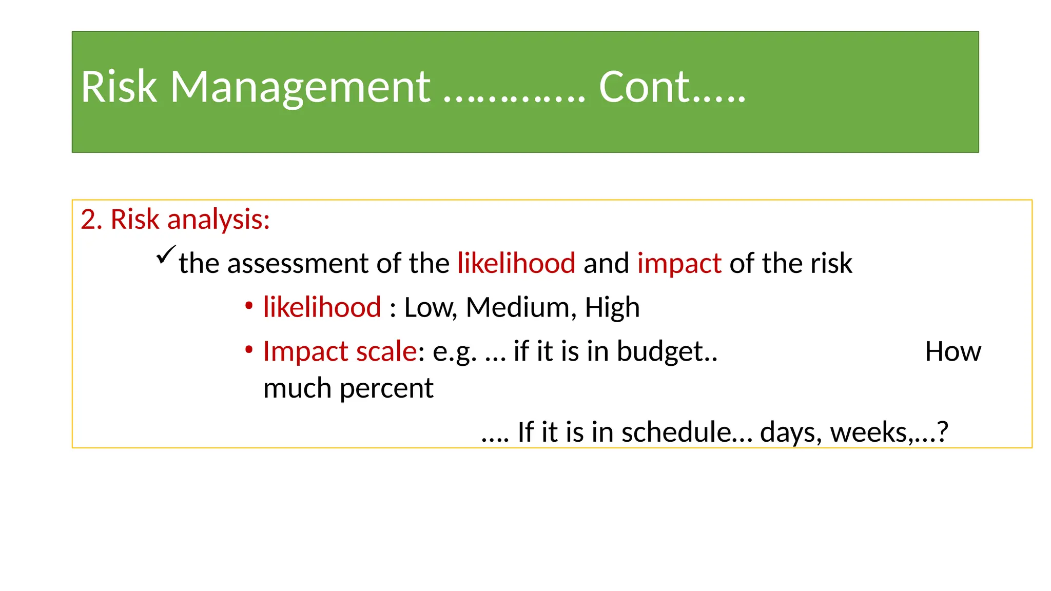 Risk Management …………. Cont.….
2. Risk analysis:
the assessment of the likelihood and impact of the risk
• likelihood : Low, Medium, High
• Impact scale: e.g. … if it is in budget.. How
much percent
…. If it is in schedule… days, weeks,…?
 
