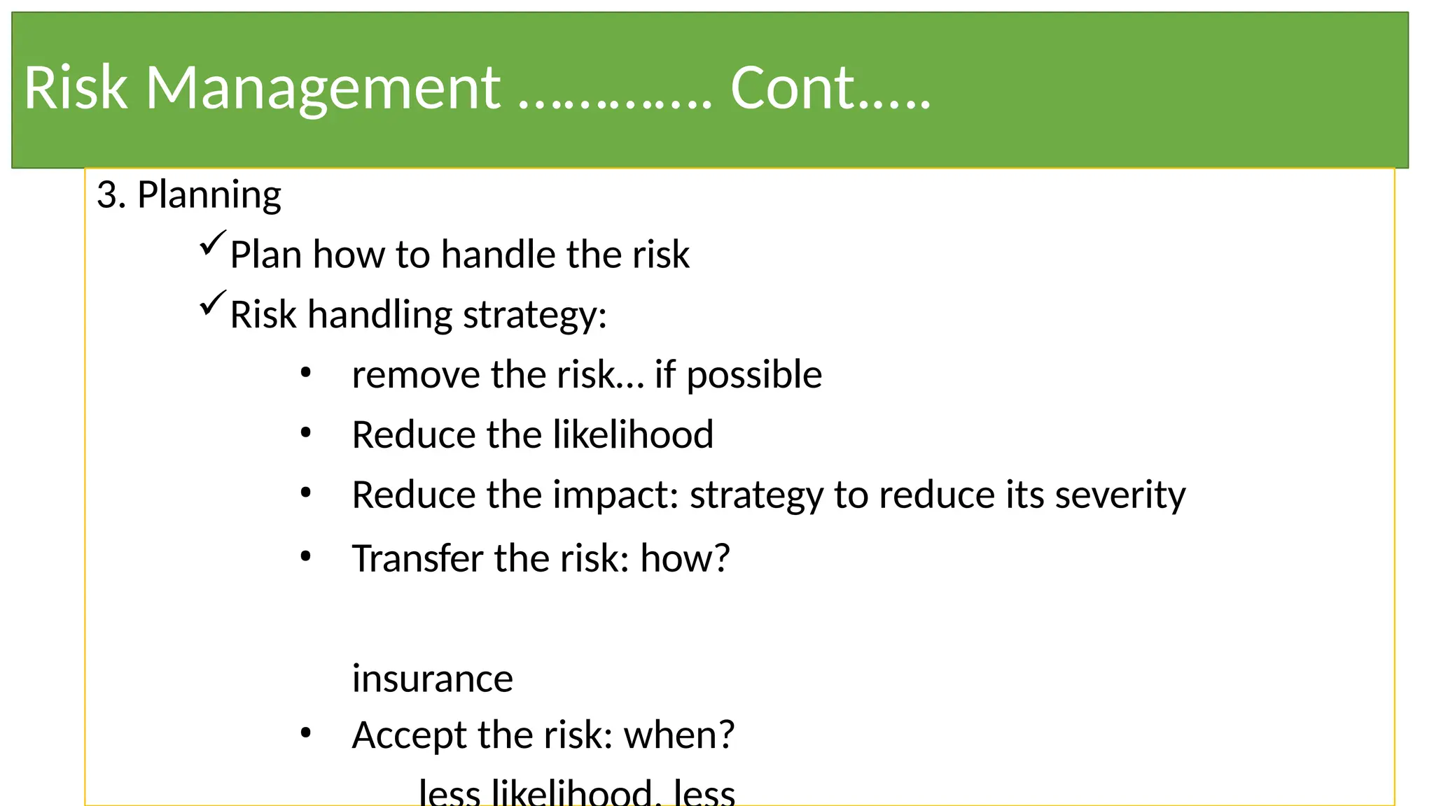 Risk Management …………. Cont.….
3. Planning
Plan how to handle the risk
Risk handling strategy:
• remove the risk… if possible
• Reduce the likelihood
• Reduce the impact: strategy to reduce its severity
• Transfer the risk: how?
insurance
• Accept the risk: when?
 