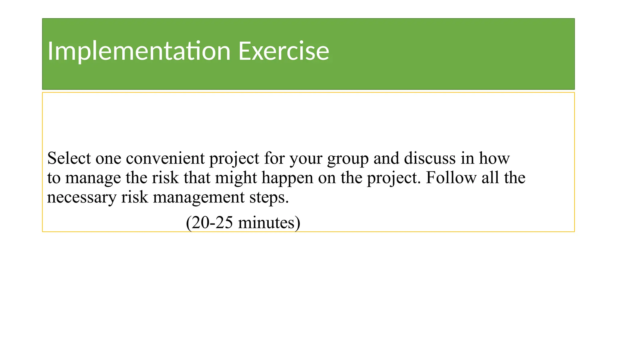 Implementation Exercise
Select one convenient project for your group and discuss in how
to manage the risk that might happen on the project. Follow all the
necessary risk management steps.
(20-25 minutes)
 