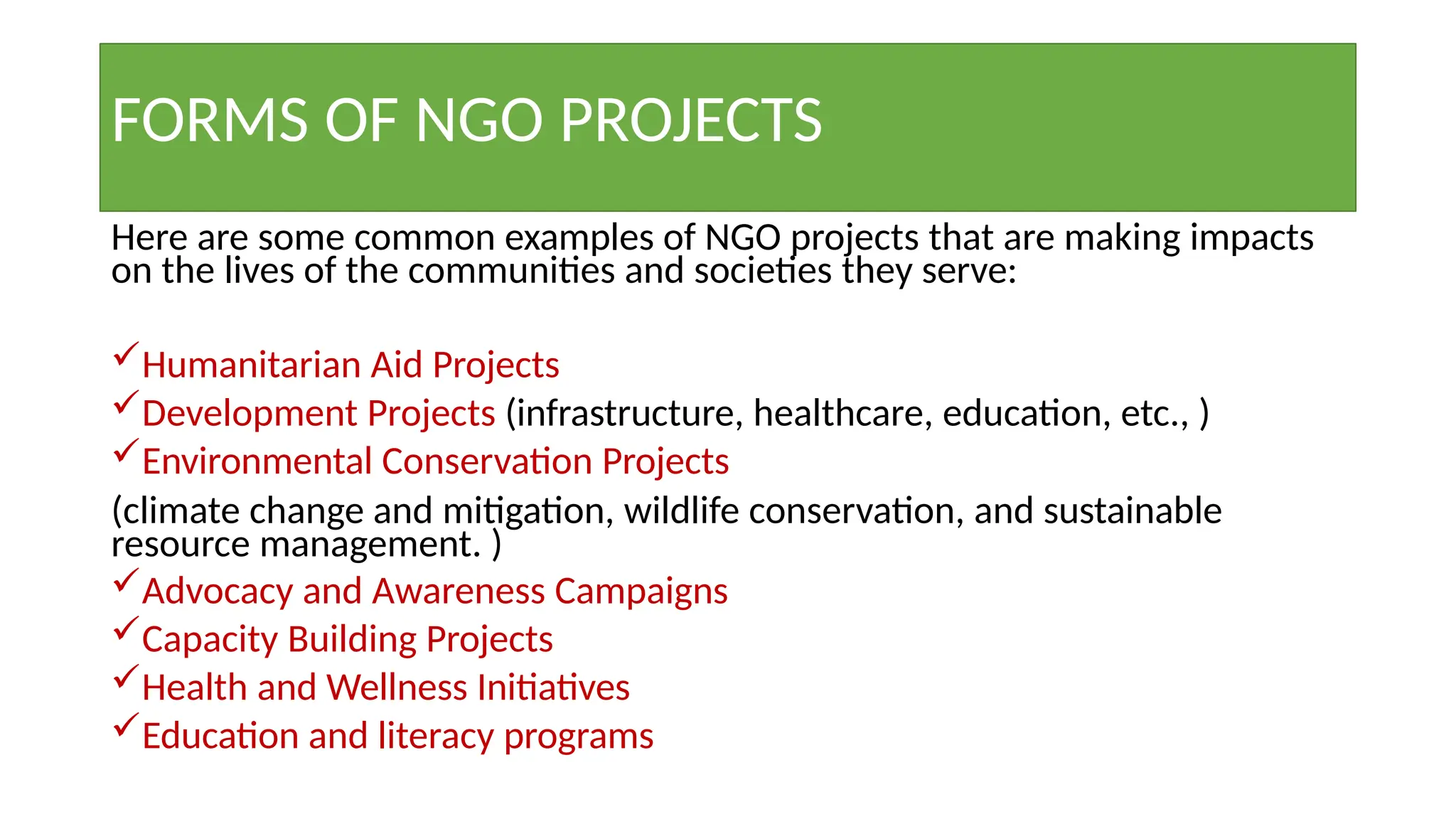 FORMS OF NGO PROJECTS
Here are some common examples of NGO projects that are making impacts
on the lives of the communities and societies they serve:
Humanitarian Aid Projects
Development Projects (infrastructure, healthcare, education, etc., )
Environmental Conservation Projects
(climate change and mitigation, wildlife conservation, and sustainable
resource management. )
Advocacy and Awareness Campaigns
Capacity Building Projects
Health and Wellness Initiatives
Education and literacy programs
 