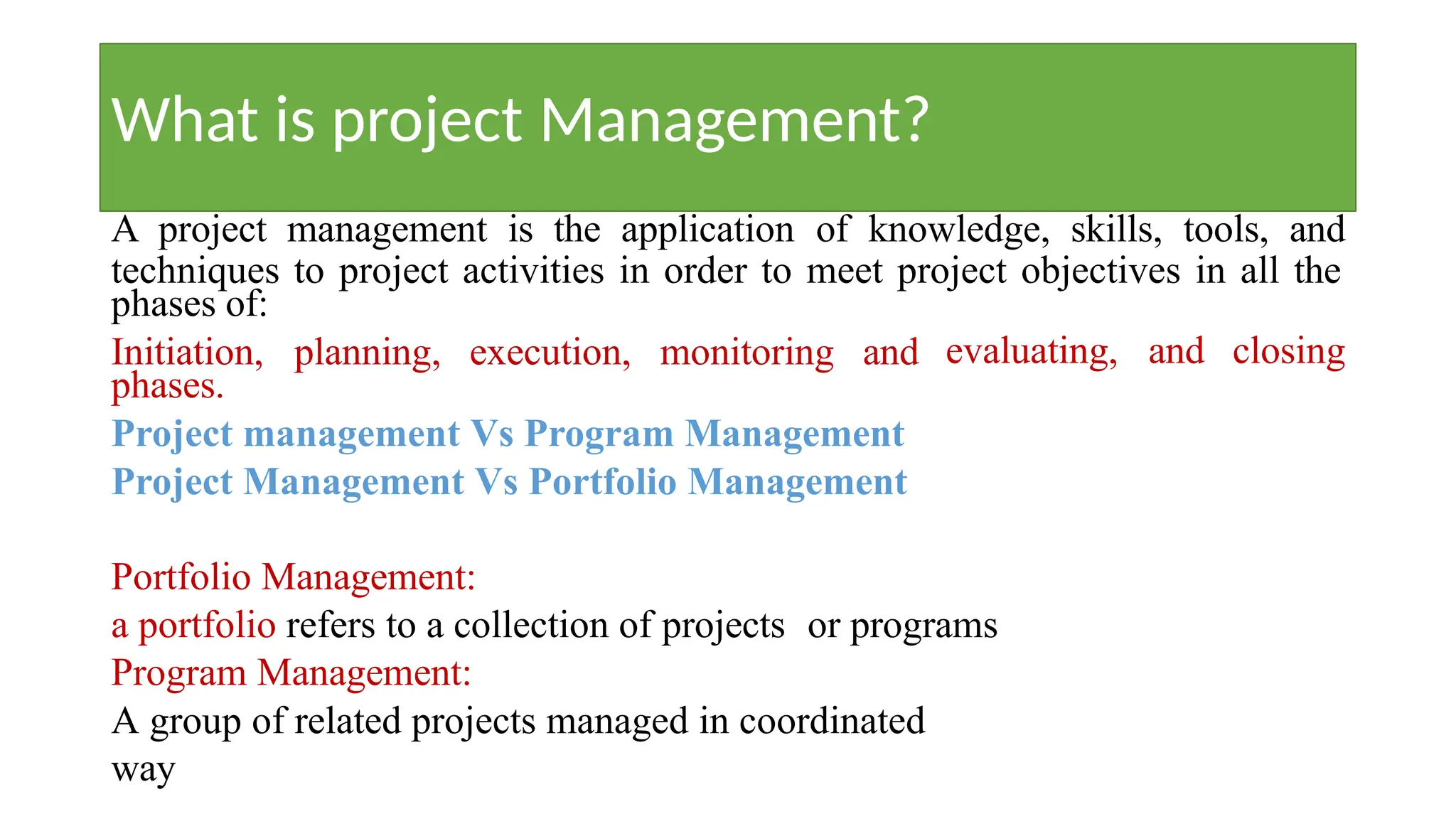 What is project Management?
A project management is the application of knowledge, skills, tools, and
techniques to project activities in order to meet project objectives in all the
phases of:
evaluating, and closing
Initiation, planning, execution, monitoring and
phases.
Project management Vs Program Management
Project Management Vs Portfolio Management
Portfolio Management:
a portfolio refers to a collection of projects or programs
Program Management:
A group of related projects managed in coordinated
way
 
