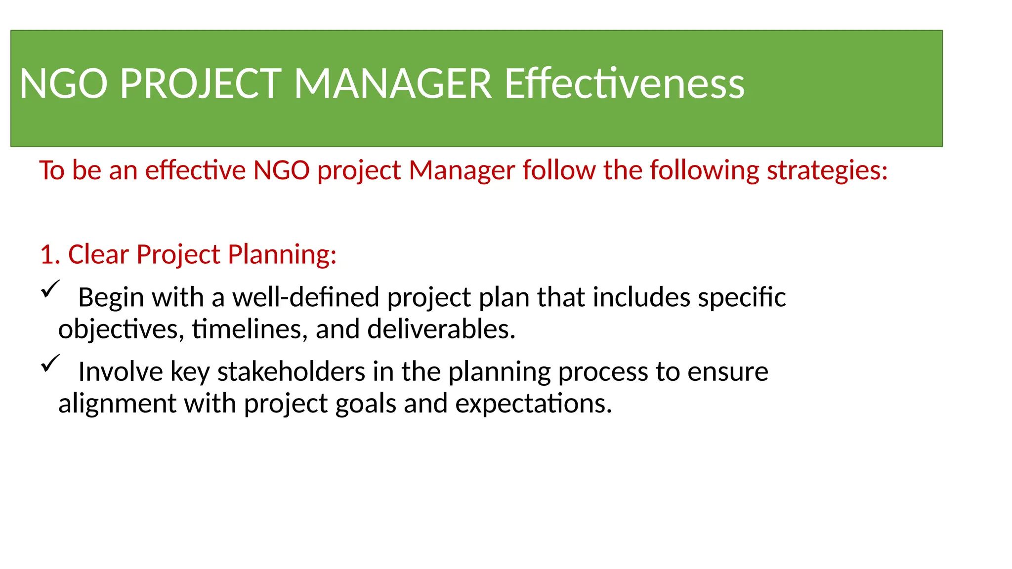NGO PROJECT MANAGER Effectiveness
To be an effective NGO project Manager follow the following strategies:
1. Clear Project Planning:
 Begin with a well-defined project plan that includes specific
objectives, timelines, and deliverables.
 Involve key stakeholders in the planning process to ensure
alignment with project goals and expectations.
 