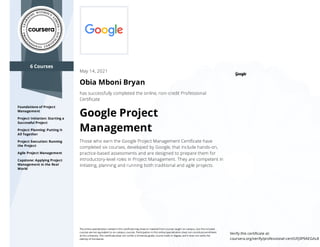 6 Courses
Foundations of Project
Management
Project Initiation: Starting a
Successful Project
Project Planning: Putting It
All Together
Project Execution: Running
the Project
Agile Project Management
Capstone: Applying Project
Management in the Real
World
May 14, 2021
Obia Mboni Bryan
has successfully completed the online, non-credit Professional
Certiﬁcate
Google Project
Management
Those who earn the Google Project Management Certiﬁcate have
completed six courses, developed by Google, that include hands-on,
practice-based assessments and are designed to prepare them for
introductory-level roles in Project Management. They are competent in
initiating, planning and running both traditional and agile projects.
The online specialization named in this certiﬁcate may draw on material from courses taught on-campus, but the included
courses are not equivalent to on-campus courses. Participation in this online specialization does not constitute enrollment
at this university. This certiﬁcate does not confer a University grade, course credit or degree, and it does not verify the
identity of the learner.
Verify this certiﬁcate at:
coursera.org/verify/professional-cert/UFJ3P9AEGAL8
 