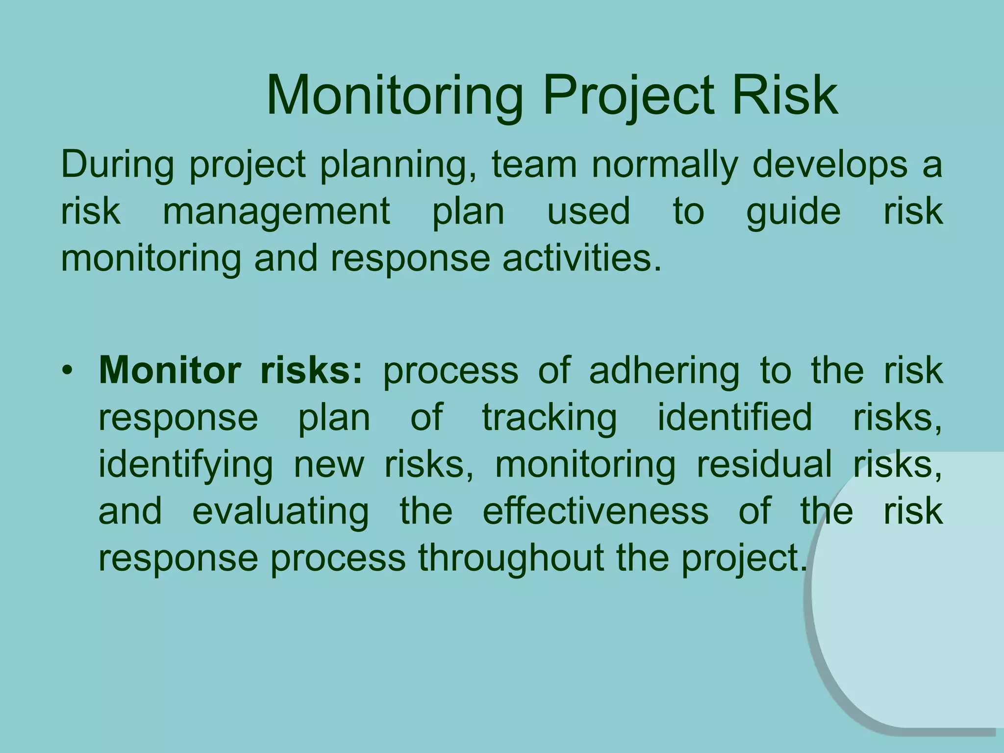 Monitoring Project Risk
During project planning, team normally develops a
risk management plan used to guide risk
monitoring and response activities.
• Monitor risks: process of adhering to the risk
response plan of tracking identified risks,
identifying new risks, monitoring residual risks,
and evaluating the effectiveness of the risk
response process throughout the project.
 