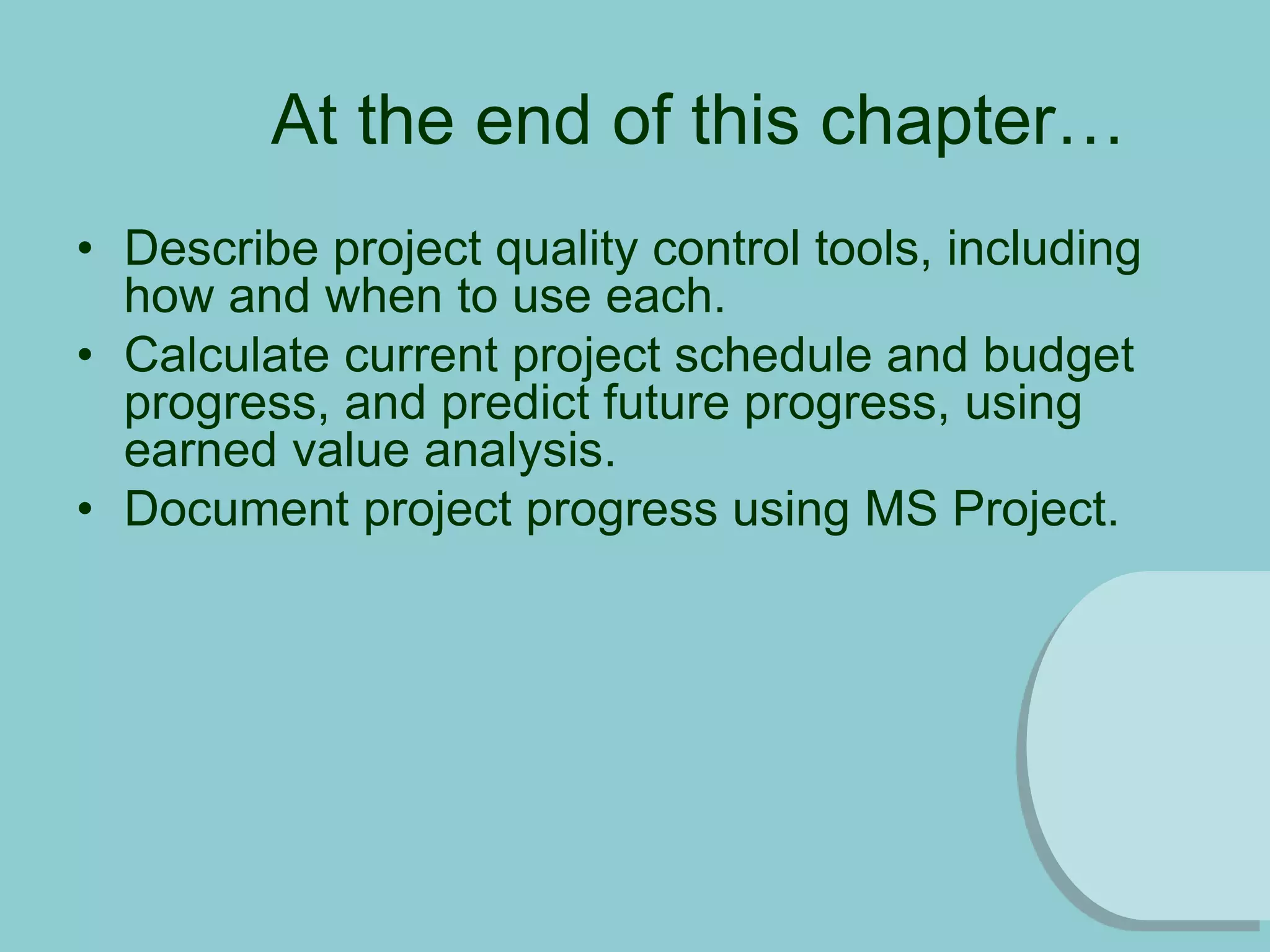 At the end of this chapter…
• Describe project quality control tools, including
how and when to use each.
• Calculate current project schedule and budget
progress, and predict future progress, using
earned value analysis.
• Document project progress using MS Project.
 