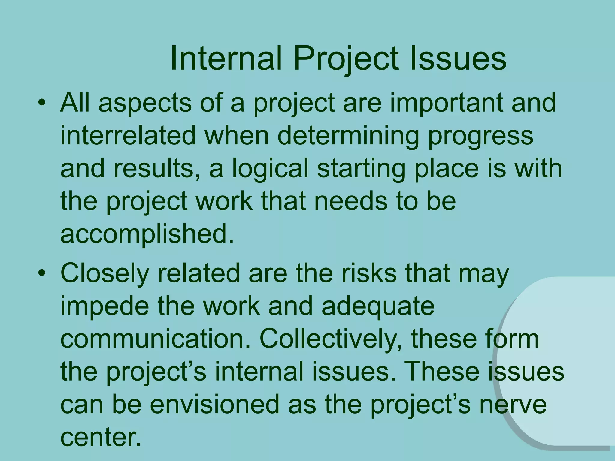 Internal Project Issues
• All aspects of a project are important and
interrelated when determining progress
and results, a logical starting place is with
the project work that needs to be
accomplished.
• Closely related are the risks that may
impede the work and adequate
communication. Collectively, these form
the project’s internal issues. These issues
can be envisioned as the project’s nerve
center.
 