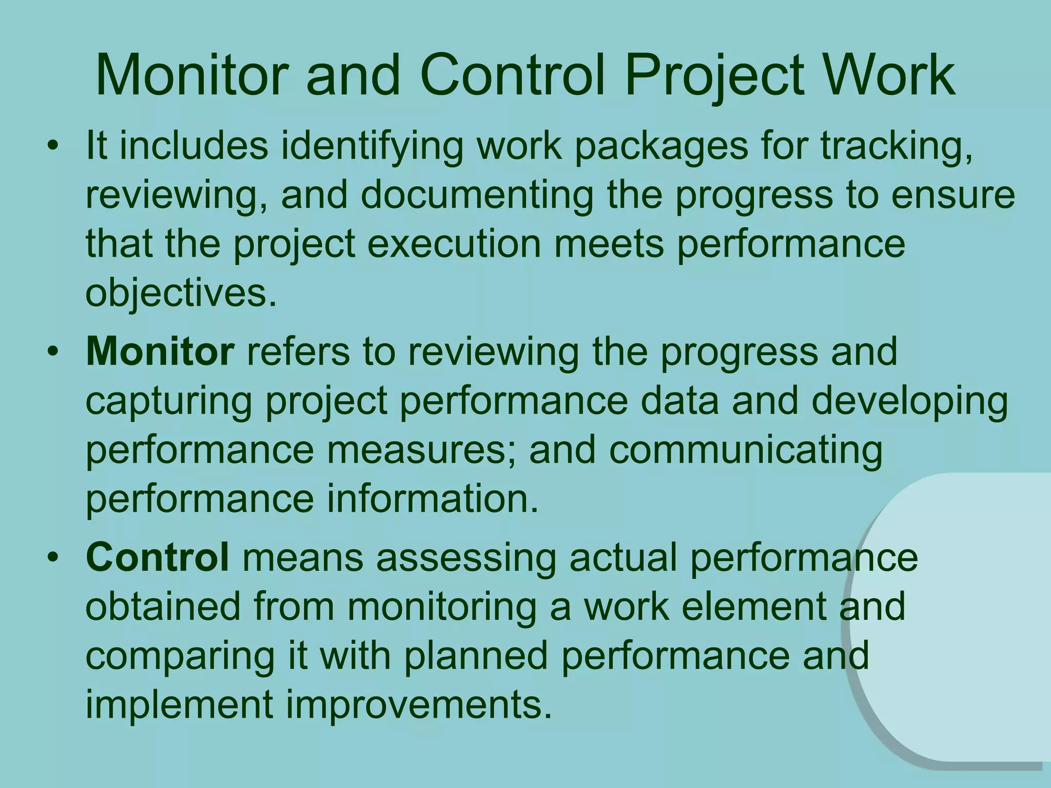 Monitor and Control Project Work
• It includes identifying work packages for tracking,
reviewing, and documenting the progress to ensure
that the project execution meets performance
objectives.
• Monitor refers to reviewing the progress and
capturing project performance data and developing
performance measures; and communicating
performance information.
• Control means assessing actual performance
obtained from monitoring a work element and
comparing it with planned performance and
implement improvements.
 