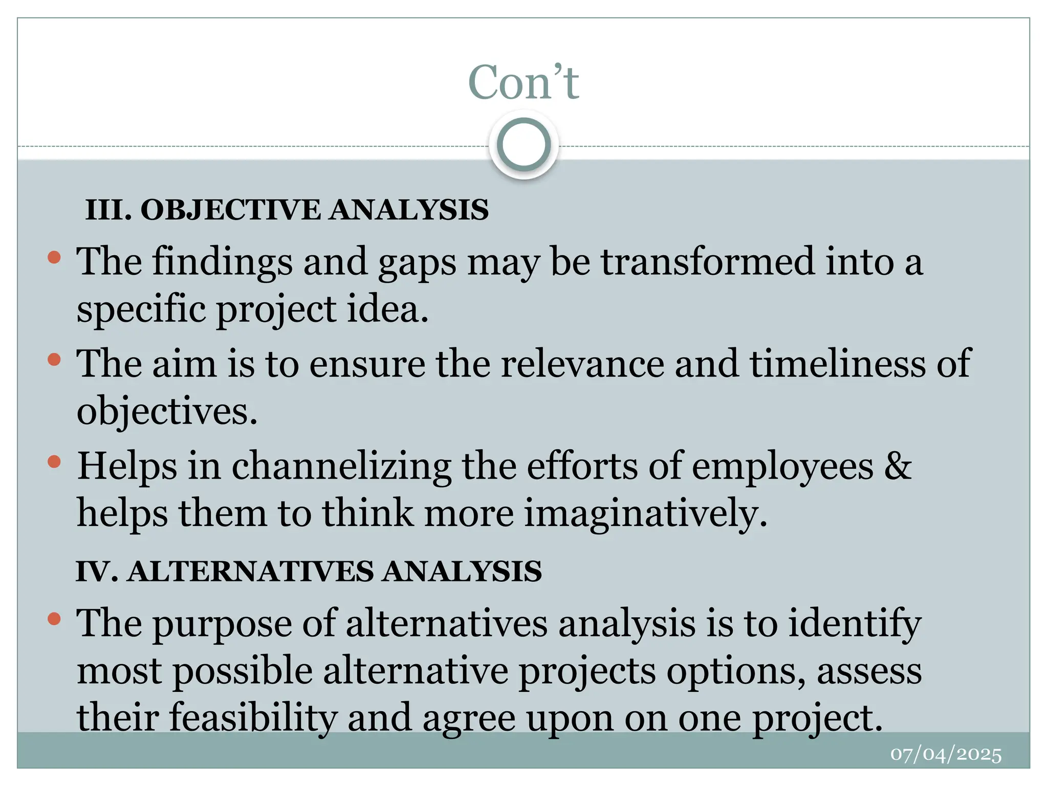07/04/2025
Con’t
III. OBJECTIVE ANALYSIS
 The findings and gaps may be transformed into a
specific project idea.
 The aim is to ensure the relevance and timeliness of
objectives.
 Helps in channelizing the efforts of employees &
helps them to think more imaginatively.
IV. ALTERNATIVES ANALYSIS
 The purpose of alternatives analysis is to identify
most possible alternative projects options, assess
their feasibility and agree upon on one project.
 