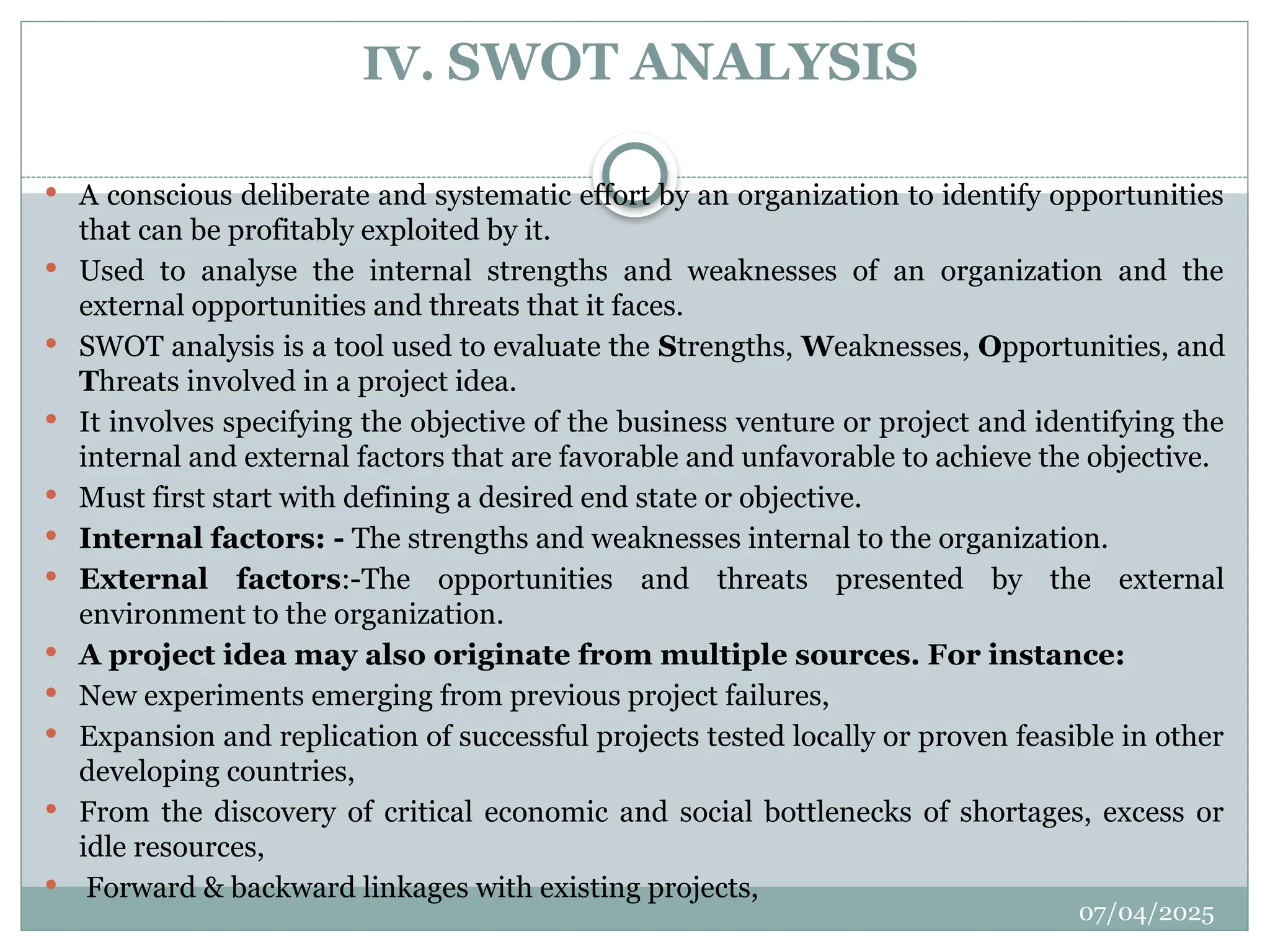 07/04/2025
IV. SWOT ANALYSIS
 A conscious deliberate and systematic effort by an organization to identify opportunities
that can be profitably exploited by it.
 Used to analyse the internal strengths and weaknesses of an organization and the
external opportunities and threats that it faces.
 SWOT analysis is a tool used to evaluate the Strengths, Weaknesses, Opportunities, and
Threats involved in a project idea.
 It involves specifying the objective of the business venture or project and identifying the
internal and external factors that are favorable and unfavorable to achieve the objective.
 Must first start with defining a desired end state or objective.
 Internal factors: - The strengths and weaknesses internal to the organization.
 External factors:-The opportunities and threats presented by the external
environment to the organization.
 A project idea may also originate from multiple sources. For instance:
 New experiments emerging from previous project failures,
 Expansion and replication of successful projects tested locally or proven feasible in other
developing countries,
 From the discovery of critical economic and social bottlenecks of shortages, excess or
idle resources,
 Forward & backward linkages with existing projects,
 
