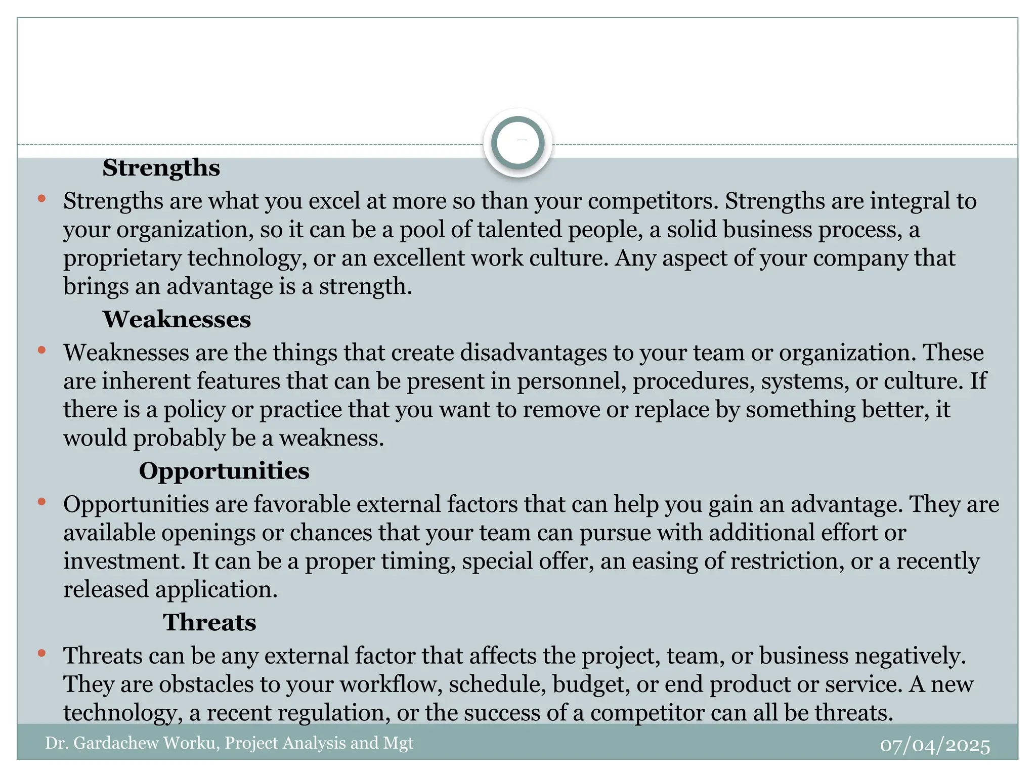 07/04/2025
SW OT ANALYSIS
Dr. Gardachew Worku, Project Analysis and Mgt
Strengths
 Strengths are what you excel at more so than your competitors. Strengths are integral to
your organization, so it can be a pool of talented people, a solid business process, a
proprietary technology, or an excellent work culture. Any aspect of your company that
brings an advantage is a strength.
Weaknesses
 Weaknesses are the things that create disadvantages to your team or organization. These
are inherent features that can be present in personnel, procedures, systems, or culture. If
there is a policy or practice that you want to remove or replace by something better, it
would probably be a weakness.
Opportunities
 Opportunities are favorable external factors that can help you gain an advantage. They are
available openings or chances that your team can pursue with additional effort or
investment. It can be a proper timing, special offer, an easing of restriction, or a recently
released application.
Threats
 Threats can be any external factor that affects the project, team, or business negatively.
They are obstacles to your workflow, schedule, budget, or end product or service. A new
technology, a recent regulation, or the success of a competitor can all be threats.
 