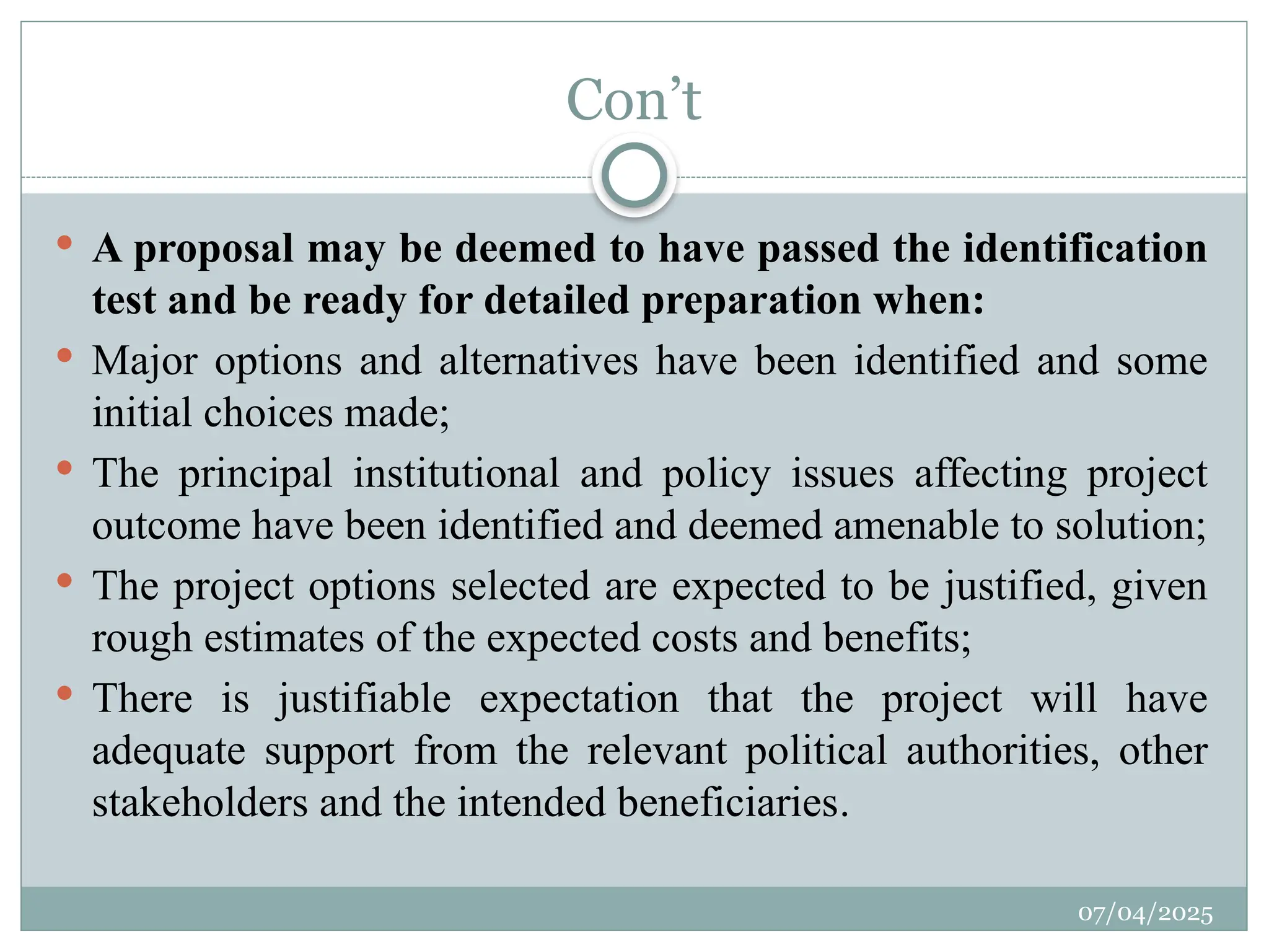 07/04/2025
Con’t
 A proposal may be deemed to have passed the identification
test and be ready for detailed preparation when:
 Major options and alternatives have been identified and some
initial choices made;
 The principal institutional and policy issues affecting project
outcome have been identified and deemed amenable to solution;
 The project options selected are expected to be justified, given
rough estimates of the expected costs and benefits;
 There is justifiable expectation that the project will have
adequate support from the relevant political authorities, other
stakeholders and the intended beneficiaries.
 