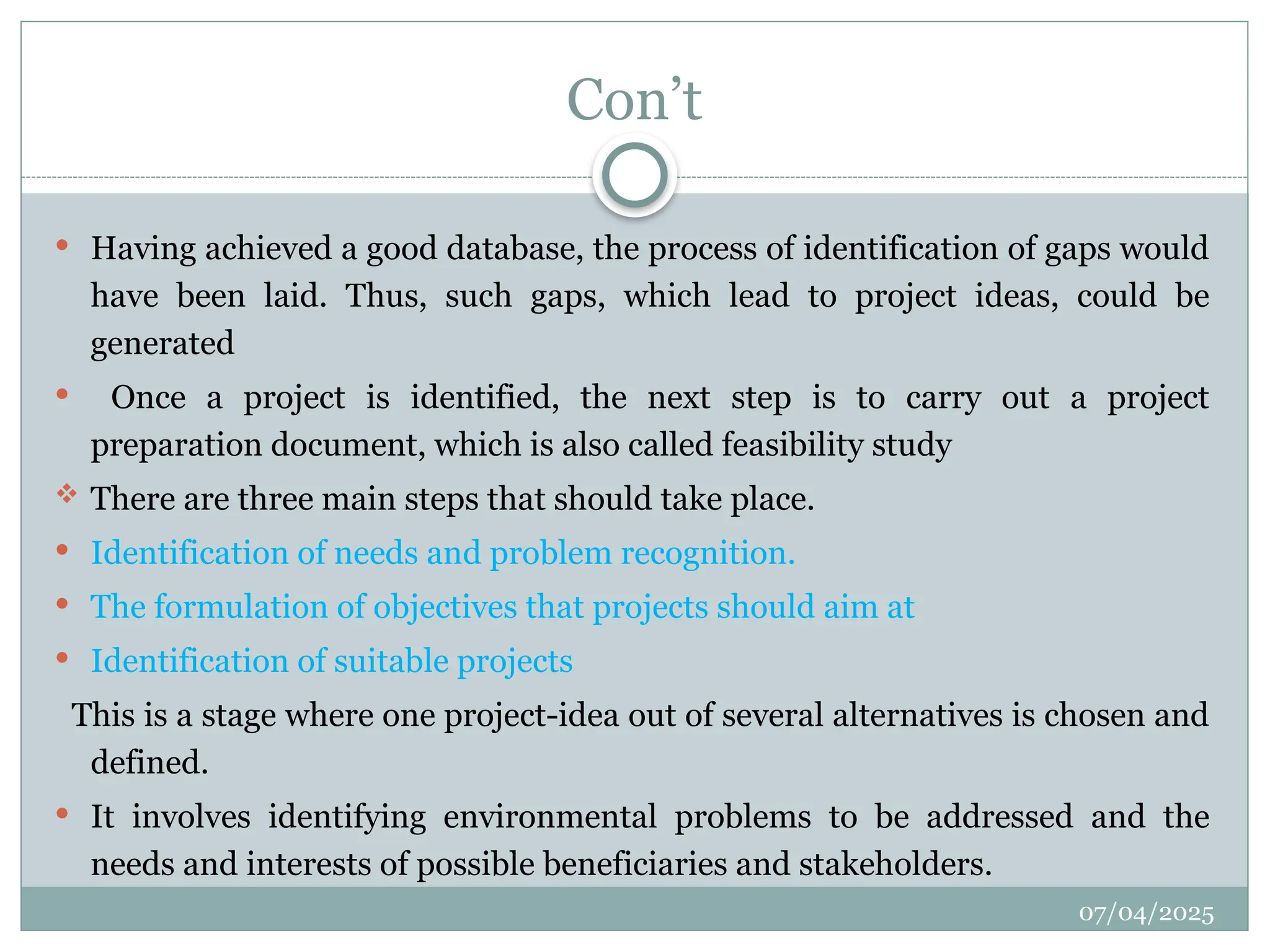 07/04/2025
Con’t
 Having achieved a good database, the process of identification of gaps would
have been laid. Thus, such gaps, which lead to project ideas, could be
generated
 Once a project is identified, the next step is to carry out a project
preparation document, which is also called feasibility study
 There are three main steps that should take place.
 Identification of needs and problem recognition.
 The formulation of objectives that projects should aim at
 Identification of suitable projects
This is a stage where one project-idea out of several alternatives is chosen and
defined.
 It involves identifying environmental problems to be addressed and the
needs and interests of possible beneficiaries and stakeholders.
 