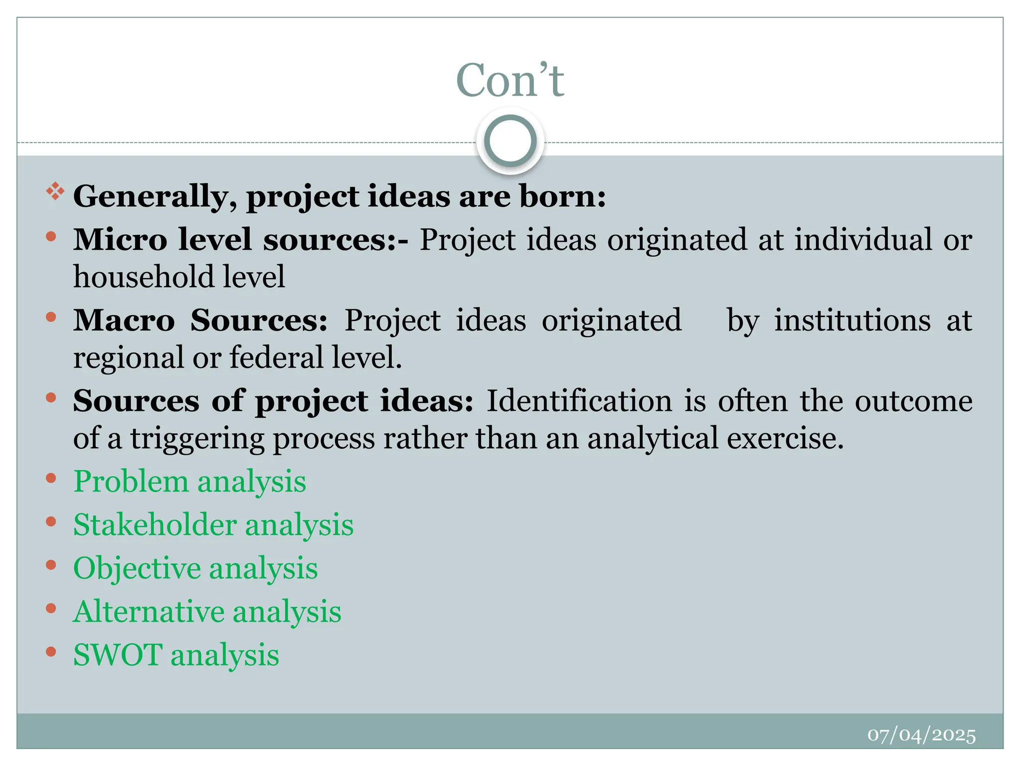 07/04/2025
Con’t
 Generally, project ideas are born:
 Micro level sources:- Project ideas originated at individual or
household level
 Macro Sources: Project ideas originated by institutions at
regional or federal level.
 Sources of project ideas: Identification is often the outcome
of a triggering process rather than an analytical exercise.
 Problem analysis
 Stakeholder analysis
 Objective analysis
 Alternative analysis
 SWOT analysis
 