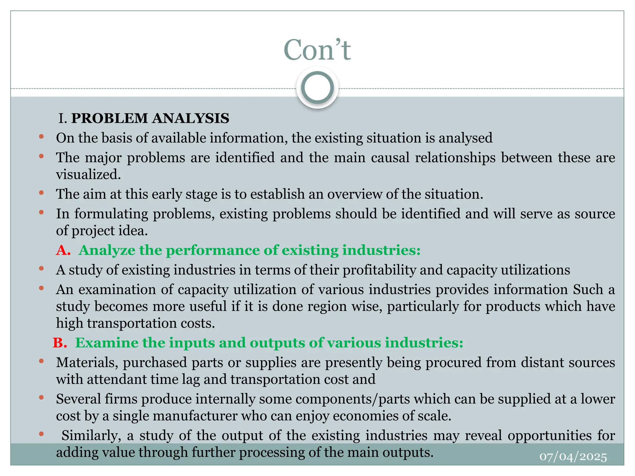 07/04/2025
Con’t
I. PROBLEM ANALYSIS
 On the basis of available information, the existing situation is analysed
 The major problems are identified and the main causal relationships between these are
visualized.
 The aim at this early stage is to establish an overview of the situation.
 In formulating problems, existing problems should be identified and will serve as source
of project idea.
A. Analyze the performance of existing industries:
 A study of existing industries in terms of their profitability and capacity utilizations
 An examination of capacity utilization of various industries provides information Such a
study becomes more useful if it is done region wise, particularly for products which have
high transportation costs.
B. Examine the inputs and outputs of various industries:
 Materials, purchased parts or supplies are presently being procured from distant sources
with attendant time lag and transportation cost and
 Several firms produce internally some components/parts which can be supplied at a lower
cost by a single manufacturer who can enjoy economies of scale.
 Similarly, a study of the output of the existing industries may reveal opportunities for
adding value through further processing of the main outputs.
 