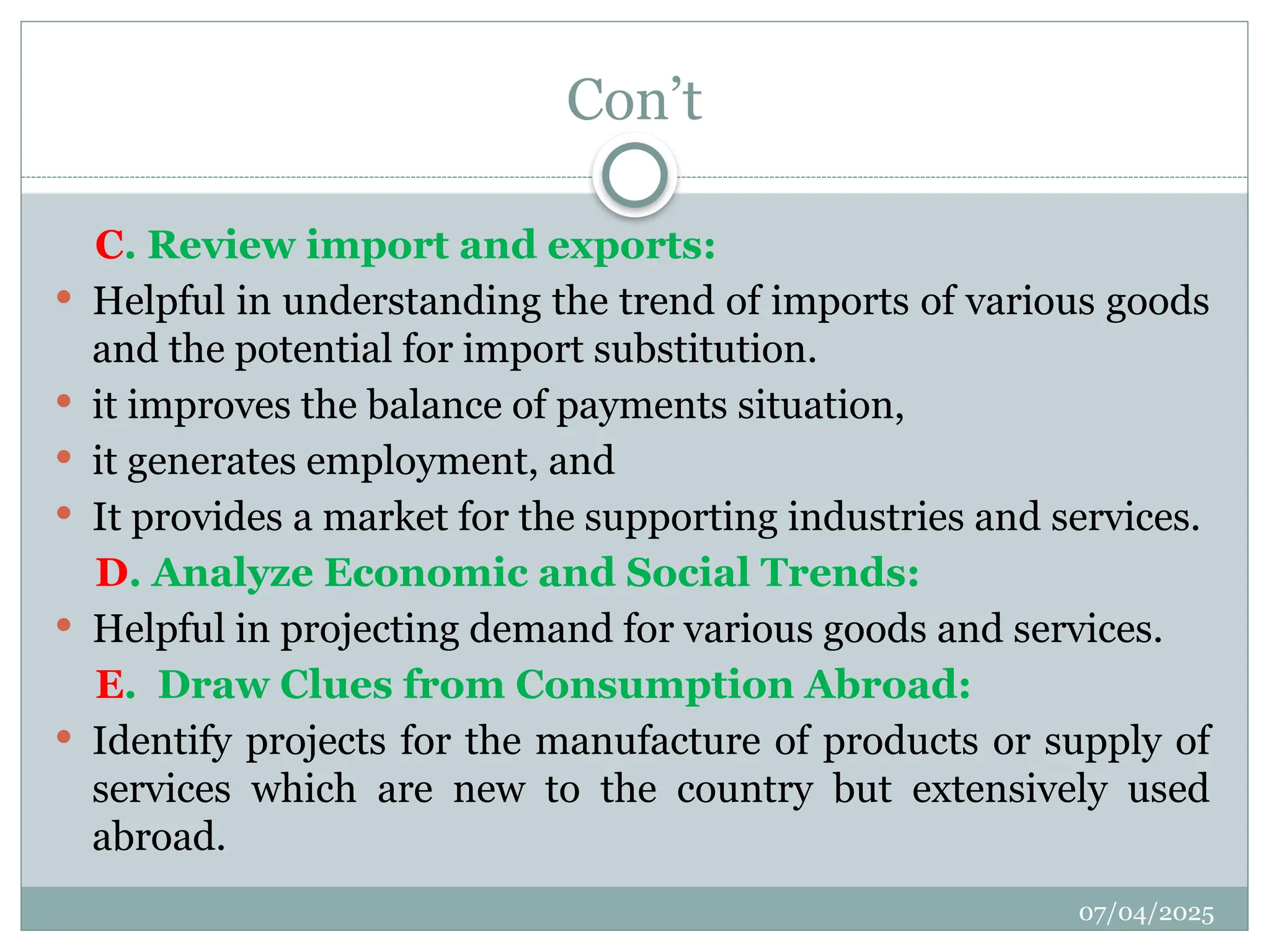 07/04/2025
Con’t
C. Review import and exports:
 Helpful in understanding the trend of imports of various goods
and the potential for import substitution.
 it improves the balance of payments situation,
 it generates employment, and
 It provides a market for the supporting industries and services.
D. Analyze Economic and Social Trends:
 Helpful in projecting demand for various goods and services.
E. Draw Clues from Consumption Abroad:
 Identify projects for the manufacture of products or supply of
services which are new to the country but extensively used
abroad.
 