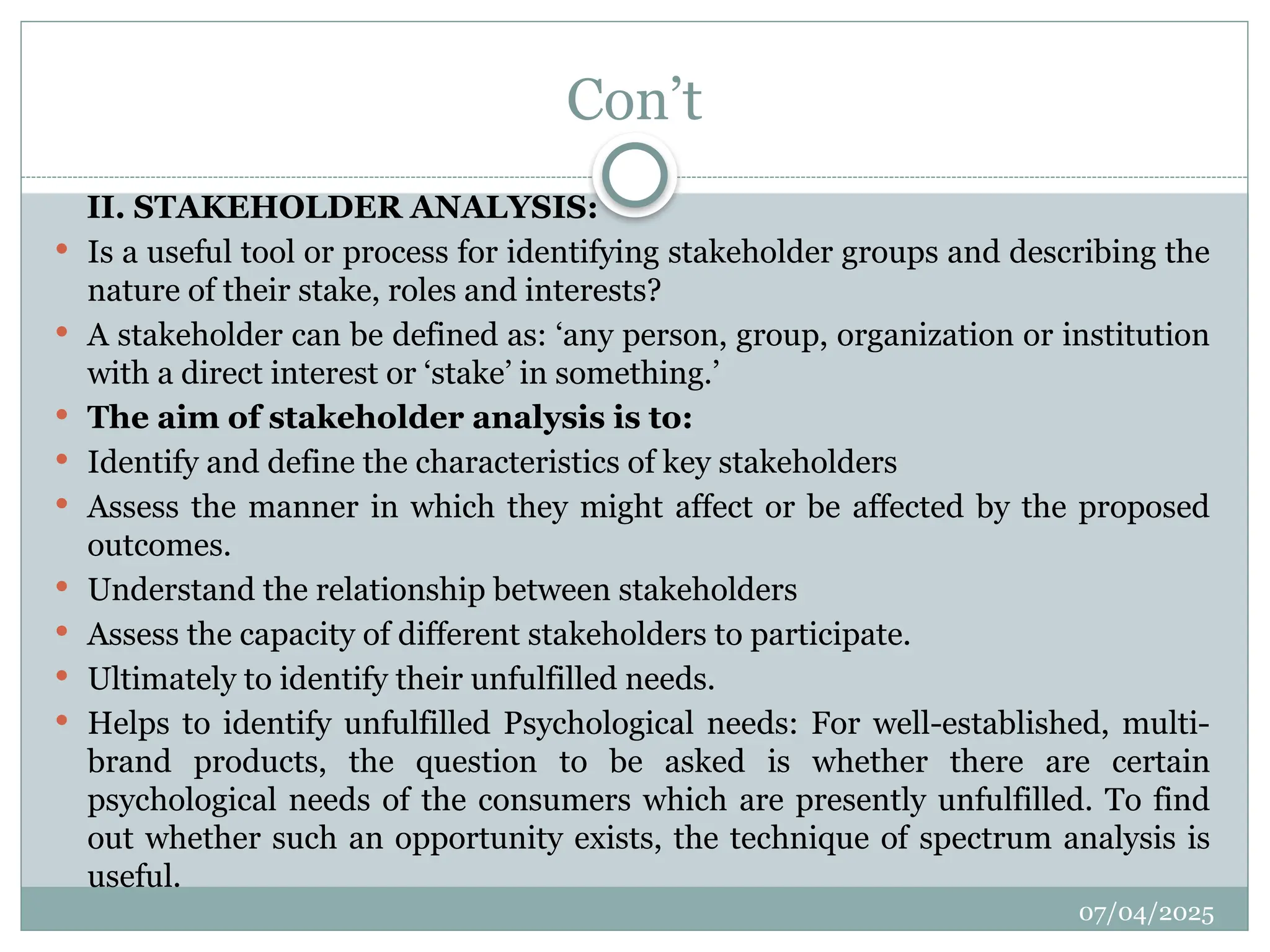 07/04/2025
Con’t
II. STAKEHOLDER ANALYSIS:
 Is a useful tool or process for identifying stakeholder groups and describing the
nature of their stake, roles and interests?
 A stakeholder can be defined as: ‘any person, group, organization or institution
with a direct interest or ‘stake’ in something.’
 The aim of stakeholder analysis is to:
 Identify and define the characteristics of key stakeholders
 Assess the manner in which they might affect or be affected by the proposed
outcomes.
 Understand the relationship between stakeholders
 Assess the capacity of different stakeholders to participate.
 Ultimately to identify their unfulfilled needs.
 Helps to identify unfulfilled Psychological needs: For well-established, multi-
brand products, the question to be asked is whether there are certain
psychological needs of the consumers which are presently unfulfilled. To find
out whether such an opportunity exists, the technique of spectrum analysis is
useful.
 