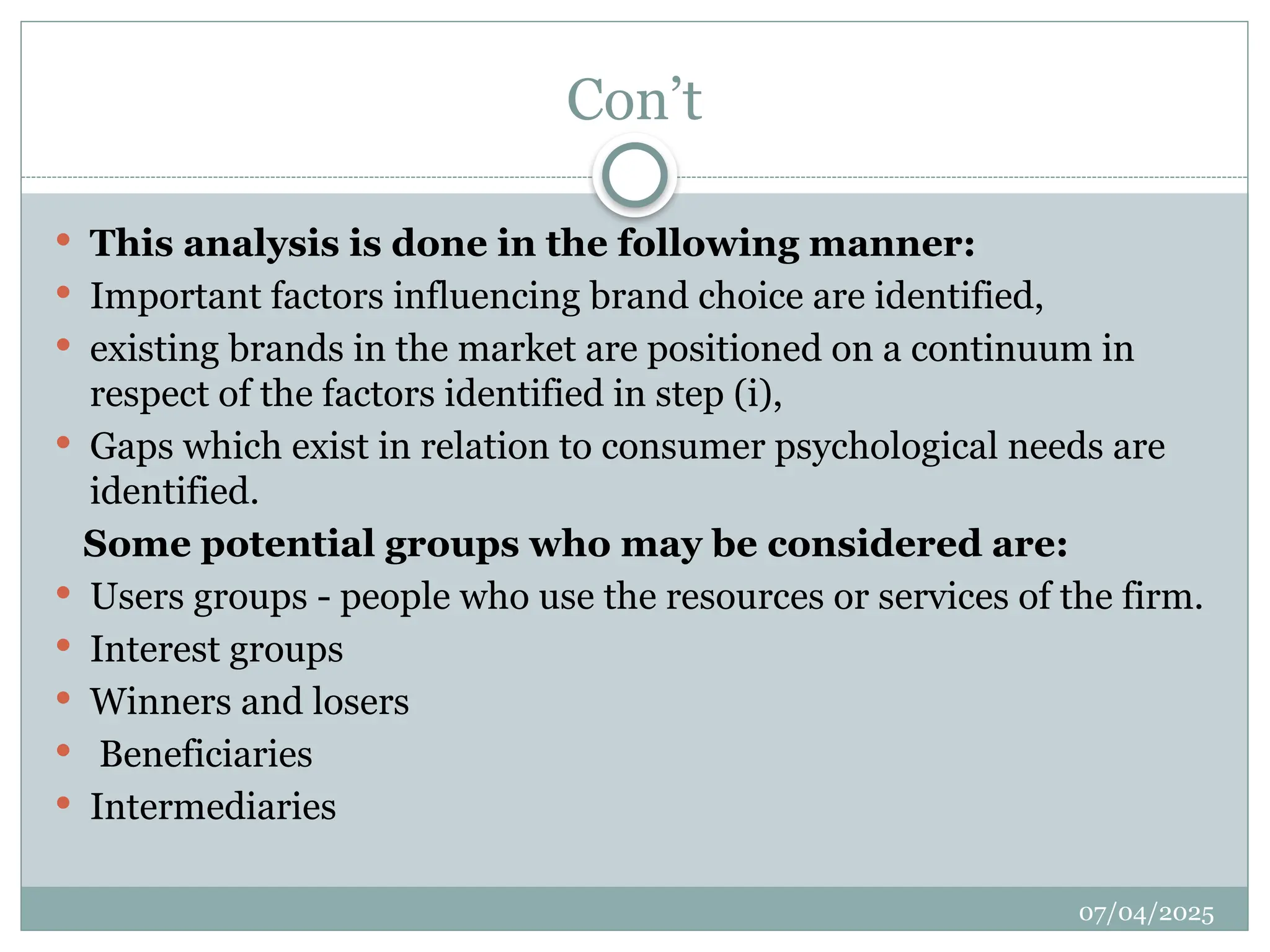 07/04/2025
Con’t
 This analysis is done in the following manner:
 Important factors influencing brand choice are identified,
 existing brands in the market are positioned on a continuum in
respect of the factors identified in step (i),
 Gaps which exist in relation to consumer psychological needs are
identified.
Some potential groups who may be considered are:
 Users groups - people who use the resources or services of the firm.
 Interest groups
 Winners and losers
 Beneficiaries
 Intermediaries
 