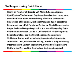 Challenges during Build Phase
• Clarity on Number of Reports, WF, Alerts & Personalization
• Identification/Evaluation of Gap Analysis and custom components
• Implementation Team understanding of Custom components
• Preparation of Functional/Technical Design and gain acceptance
• Review and sign off of Functional Design by Client/Change control
• Proper Technical Design Preparation and vetted by Quality Team
• Coordination between Onsite & Offshore team for development
• Report Formats as per the Client Reporting Requirements
• Validation, Testing with actual data, format and print outputs
• Transaction Load, Performance Testing, Interface Program Testing
• Integration with Custom applications, Day end Batch processing
• Platform and Networking Architecture design and approval
 