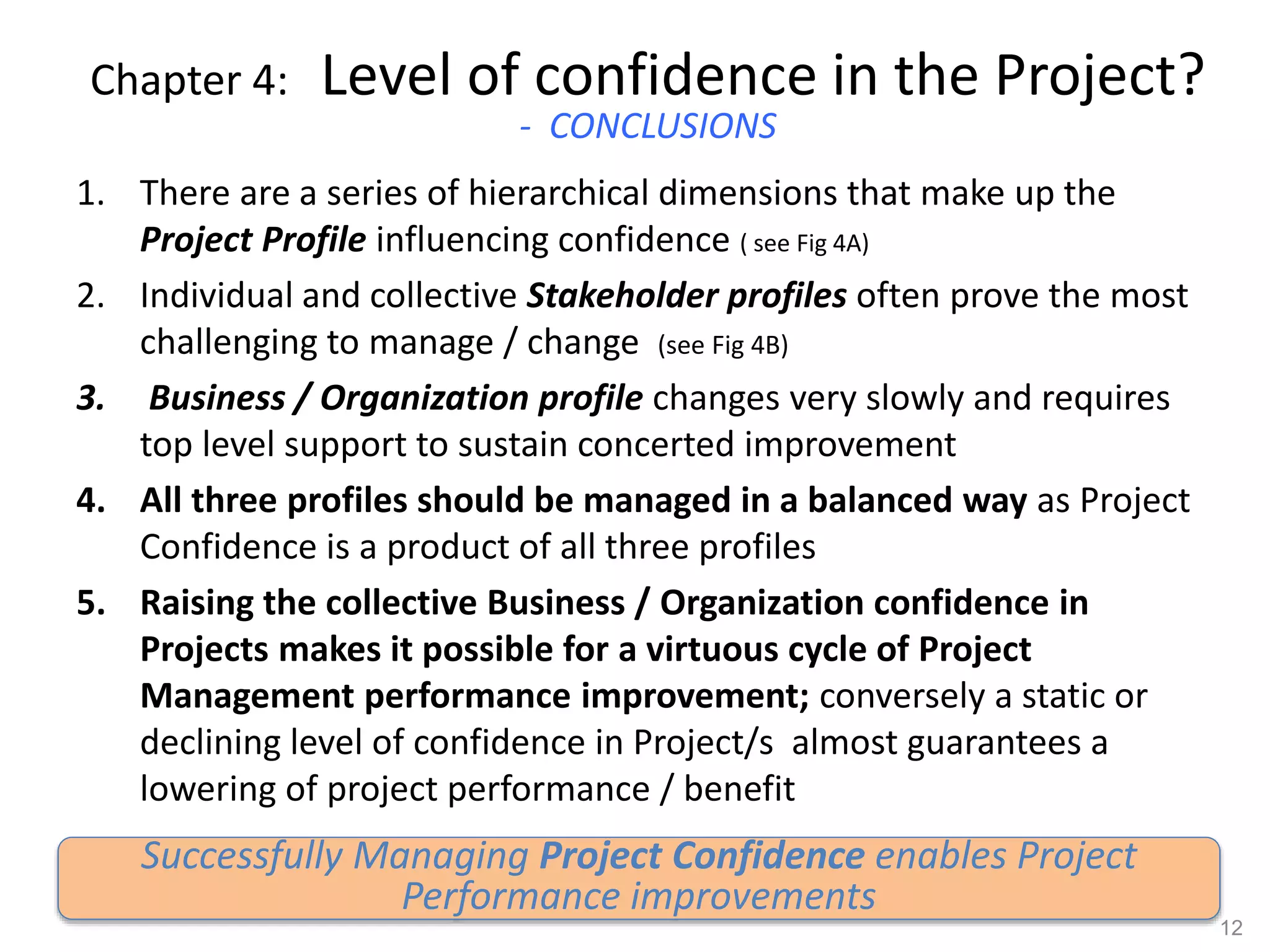 Chapter 4: Level of confidence in the Project?
- CONCLUSIONS
1. There are a series of hierarchical dimensions that make up the
Project Profile influencing confidence ( see Fig 4A)
2. Individual and collective Stakeholder profiles often prove the most
challenging to manage / change (see Fig 4B)
3. Business / Organization profile changes very slowly and requires
top level support to sustain concerted improvement
4. All three profiles should be managed in a balanced way as Project
Confidence is a product of all three profiles
5. Raising the collective Business / Organization confidence in
Projects makes it possible for a virtuous cycle of Project
Management performance improvement; conversely a static or
declining level of confidence in Project/s almost guarantees a
lowering of project performance / benefit
12
Successfully Managing Project Confidence enables Project
Performance improvements
 