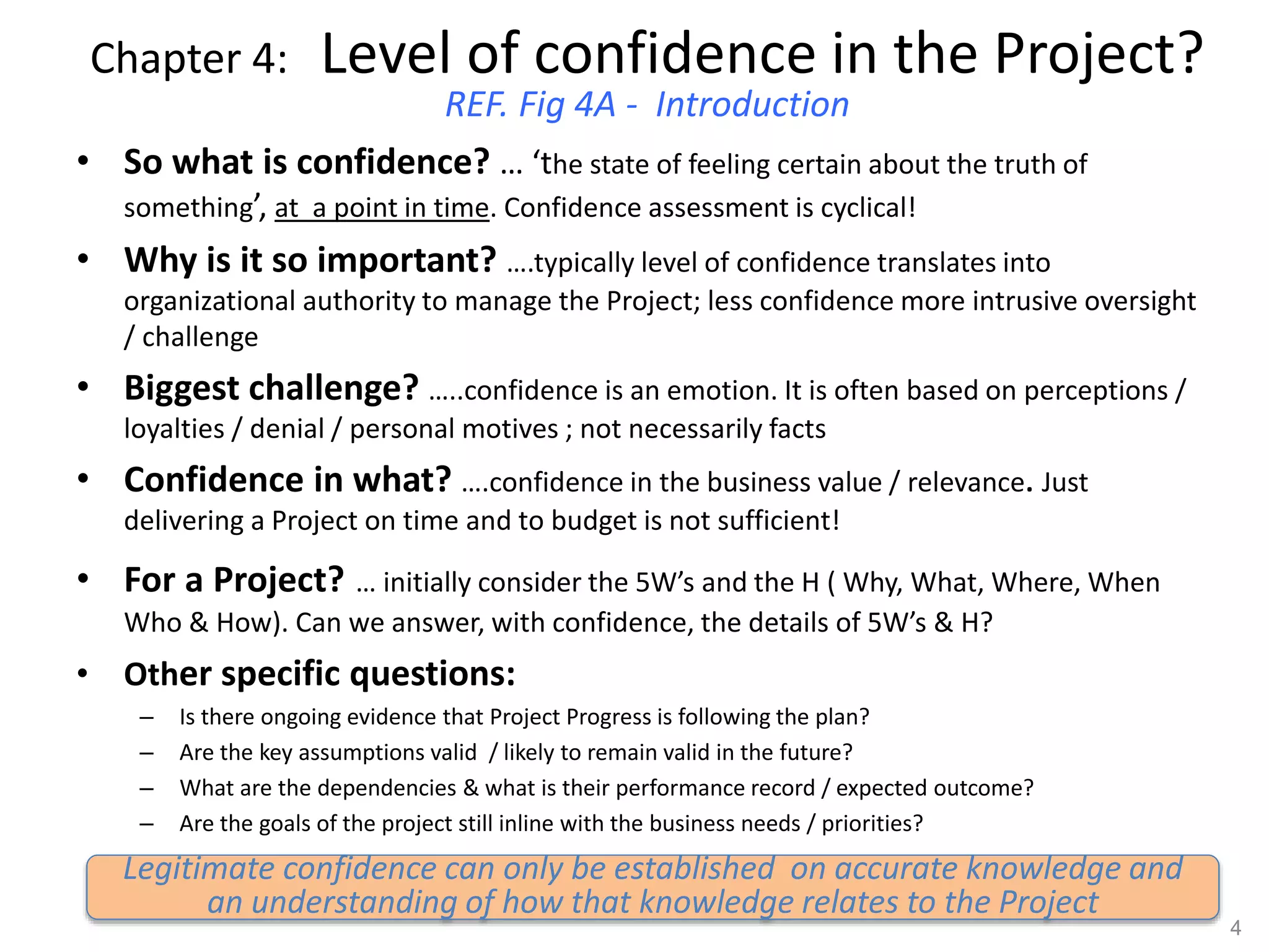 Chapter 4: Level of confidence in the Project?
REF. Fig 4A - Introduction
• So what is confidence? … ‘the state of feeling certain about the truth of
something’, at a point in time. Confidence assessment is cyclical!
• Why is it so important? ….typically level of confidence translates into
organizational authority to manage the Project; less confidence more intrusive oversight
/ challenge
• Biggest challenge? …..confidence is an emotion. It is often based on perceptions /
loyalties / denial / personal motives ; not necessarily facts
• Confidence in what? ….confidence in the business value / relevance. Just
delivering a Project on time and to budget is not sufficient!
• For a Project? … initially consider the 5W’s and the H ( Why, What, Where, When
Who & How). Can we answer, with confidence, the details of 5W’s & H?
• Other specific questions:
– Is there ongoing evidence that Project Progress is following the plan?
– Are the key assumptions valid / likely to remain valid in the future?
– What are the dependencies & what is their performance record / expected outcome?
– Are the goals of the project still inline with the business needs / priorities?
4
Legitimate confidence can only be established on accurate knowledge and
an understanding of how that knowledge relates to the Project
 