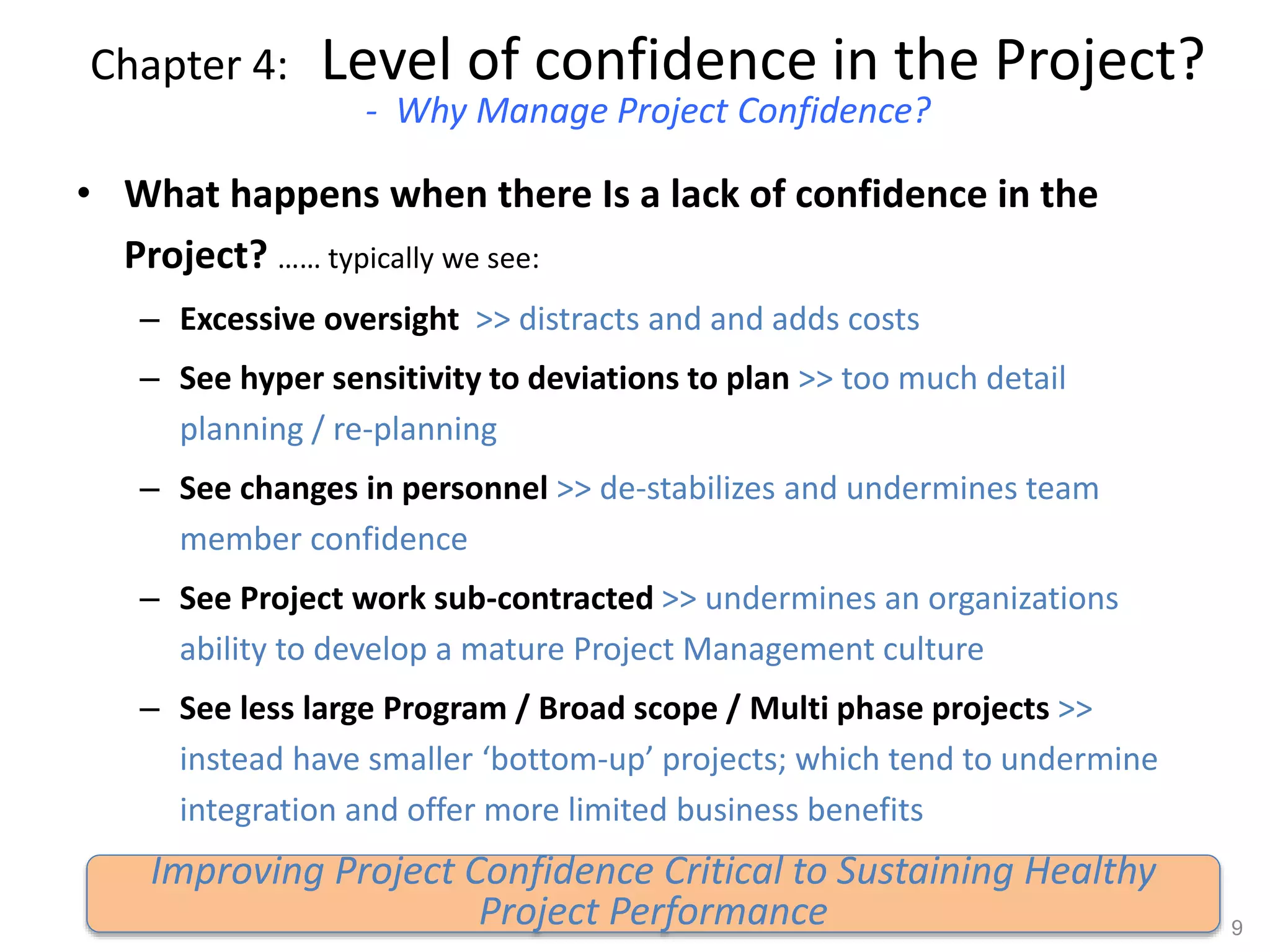 Chapter 4: Level of confidence in the Project?
- Why Manage Project Confidence?
• What happens when there Is a lack of confidence in the
Project? …… typically we see:
– Excessive oversight >> distracts and and adds costs
– See hyper sensitivity to deviations to plan >> too much detail
planning / re-planning
– See changes in personnel >> de-stabilizes and undermines team
member confidence
– See Project work sub-contracted >> undermines an organizations
ability to develop a mature Project Management culture
– See less large Program / Broad scope / Multi phase projects >>
instead have smaller ‘bottom-up’ projects; which tend to undermine
integration and offer more limited business benefits
9
Improving Project Confidence Critical to Sustaining Healthy
Project Performance
 