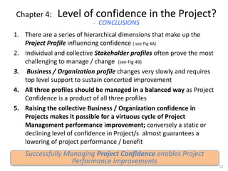 Chapter 4: Level of confidence in the Project?
- CONCLUSIONS
1. There are a series of hierarchical dimensions that make up the
Project Profile influencing confidence ( see Fig 4A)
2. Individual and collective Stakeholder profiles often prove the most
challenging to manage / change (see Fig 4B)
3. Business / Organization profile changes very slowly and requires
top level support to sustain concerted improvement
4. All three profiles should be managed in a balanced way as Project
Confidence is a product of all three profiles
5. Raising the collective Business / Organization confidence in
Projects makes it possible for a virtuous cycle of Project
Management performance improvement; conversely a static or
declining level of confidence in Project/s almost guarantees a
lowering of project performance / benefit
12
Successfully Managing Project Confidence enables Project
Performance improvements
 
