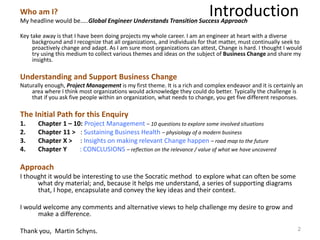 IntroductionWho am I?
My headline would be…..Global Engineer Understands Transition Success Approach
Key take away is that I have been doing projects my whole career. I am an engineer at heart with a diverse
background and I recognize that all organizations, and individuals for that matter, must continually seek to
proactively change and adapt. As I am sure most organizations can attest, Change is hard. I thought I would
try using this medium to collect various themes and ideas on the subject of Business Change and share my
insights.
Understanding and Support Business Change
Naturally enough, Project Management is my first theme. It is a rich and complex endeavor and it is certainly an
area where I think most organizations would acknowledge they could do better. Typically the challenge is
that if you ask five people within an organization, what needs to change, you get five different responses.
The Initial Path for this Enquiry
1. Chapter 1 – 10: Project Management – 10 questions to explore some involved situations
2. Chapter 11 > : Sustaining Business Health – physiology of a modern business
3. Chapter X > : Insights on making relevant Change happen – road map to the future
4. Chapter Y : CONCLUSIONS – reflection on the relevance / value of what we have uncovered
Approach
I thought it would be interesting to use the Socratic method to explore what can often be some
what dry material; and, because it helps me understand, a series of supporting diagrams
that, I hope, encapsulate and convey the key ideas and their context.
I would welcome any comments and alternative views to help challenge my desire to grow and
make a difference.
Thank you, Martin Schyns. 2
 