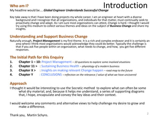 IntroductionWho am I?
My headline would be…..Global Engineer Understands Successful Change
Key take away is that I have been doing projects my whole career. I am an engineer at heart with a diverse
background and I recognize that all organizations, and individuals for that matter, must continually seek to
proactively change and adapt. As I am sure most organizations can attest, Change is hard. I thought I would
try using this medium to collect various themes and ideas on the subject of Business Change and share my
insights.
Understanding and Support Business Change
Naturally enough, Project Management is my first theme. It is a rich and complex endeavor and it is certainly an
area where I think most organizations would acknowledge they could do better. Typically the challenge is
that if you ask five people within an organization, what needs to change, and how, you get five different
responses.
The Initial Path for this Enquiry
1. Chapter 1 – 10: Project Management – 10 questions to explore some involved situations
2. Chapter 11 > : Sustaining Business Health – physiology of a modern business
3. Chapter X > : Insights on making relevant Change happen – road map to the future
4. Chapter Y : CONCLUSIONS – reflection on the relevance / value of what we have uncovered
Approach
I thought it would be interesting to use the Socratic method to explore what can often be some
what dry material; and, because it helps me understand, a series of supporting diagrams
that, I hope, encapsulate and convey the key ideas and their context.
I would welcome any comments and alternative views to help challenge my desire to grow and
make a difference.
Thank you, Martin Schyns. 2
 