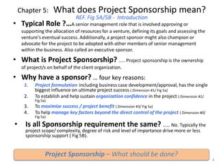 Chapter 5: What does Project Sponsorship mean?
REF. Fig 5A/5B - Introduction
• Typical Role ?…A senior management role that is involved approving or
supporting the allocation of resources for a venture, defining its goals and assessing the
venture's eventual success. Additionally, a project sponsor might also champion or
advocate for the project to be adopted with other members of senior management
within the business. Also called an executive sponsor.
• What is Project Sponsorship? ….. Project sponsorship is the ownership
of project/s on behalf of the client organization.
• Why have a sponsor? … four key reasons:
1. Project formulation, including business case development/approval, has the single
biggest influence on ultimate project success ( Dimension #1/ Fig 5a)
2. To establish and help sustain organization confidence in the project ( Dimension #2/
Fig 5a)
3. To maximize success / project benefit ( Dimension #3/ Fig 5a)
4. To help manage key factors beyond the direct control of the project ( Dimension #0/
Fig 5a)
• Is all Sponsorship requirement the same? …… No. Typically the
project scope/ complexity, degree of risk and level of importance drive more or less
sponsorship support ( Fig 5B).
4
Project Sponsorship – What should be done?
 