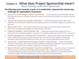 Chapter 5: What does Project Sponsorship mean?
Classic Challenges with Project Sponsorship
The following seven scenarios, in part, or in combination, represent the common key
challenges for organizations / businesses:
1. Sponsor has no bandwidth / interest / commitment ….. overstretched / uncommitted Sponsorship
may ease the conscience of business executives in denial; but in reality this situation is an illusion of control
/ oversight.
2. Sponsorship shared across multiple stakeholders …. divided responsibility tends to significantly
undermine the commitment / effectiveness of individual sponsors and conflicts in approach / priorities may
well arise
3. Sponsorship ‘a test’ … may have the effect of driving the sponsor to be too involved; upsetting the
project team and potentially negating any balanced input / discussion
4. Capacity / Capability – beyond Sponsor help …. assigning an executive level sponsor to ‘drive’ a
project when the underlying capability / capacity is not available typically ends up with similar results to #3
5. Portfolio Management / Company Level Prioritization … sponsors may well be able to improve the
senior visibility to the business case; but lacking a clear multi year road map, portfolio management
challenges tend to lead to flip flopping of priorities over time, impact project performance / results
6. Sponsorship – conflict with personal goals/ interests / understanding …. Creates a problematic
situation for the Project; which may now have the additional challenge of keeping the sponsor honest by
working much harder at communication, explanation and ongoing justification
7. Sponsorship seen as primarily project execution oversight focus …. Sponsor chooses, or is told, for
whatever reason, to limit the role; thereby undermining the value / support that is often required to
successfully sheppard a project successfully through its Formulation, Execution and Exploitation phases.
Limiting the quality of the Formulation phase may well undermine the whole endeavor.
7Project Sponsorship – Classic Challenges?
 